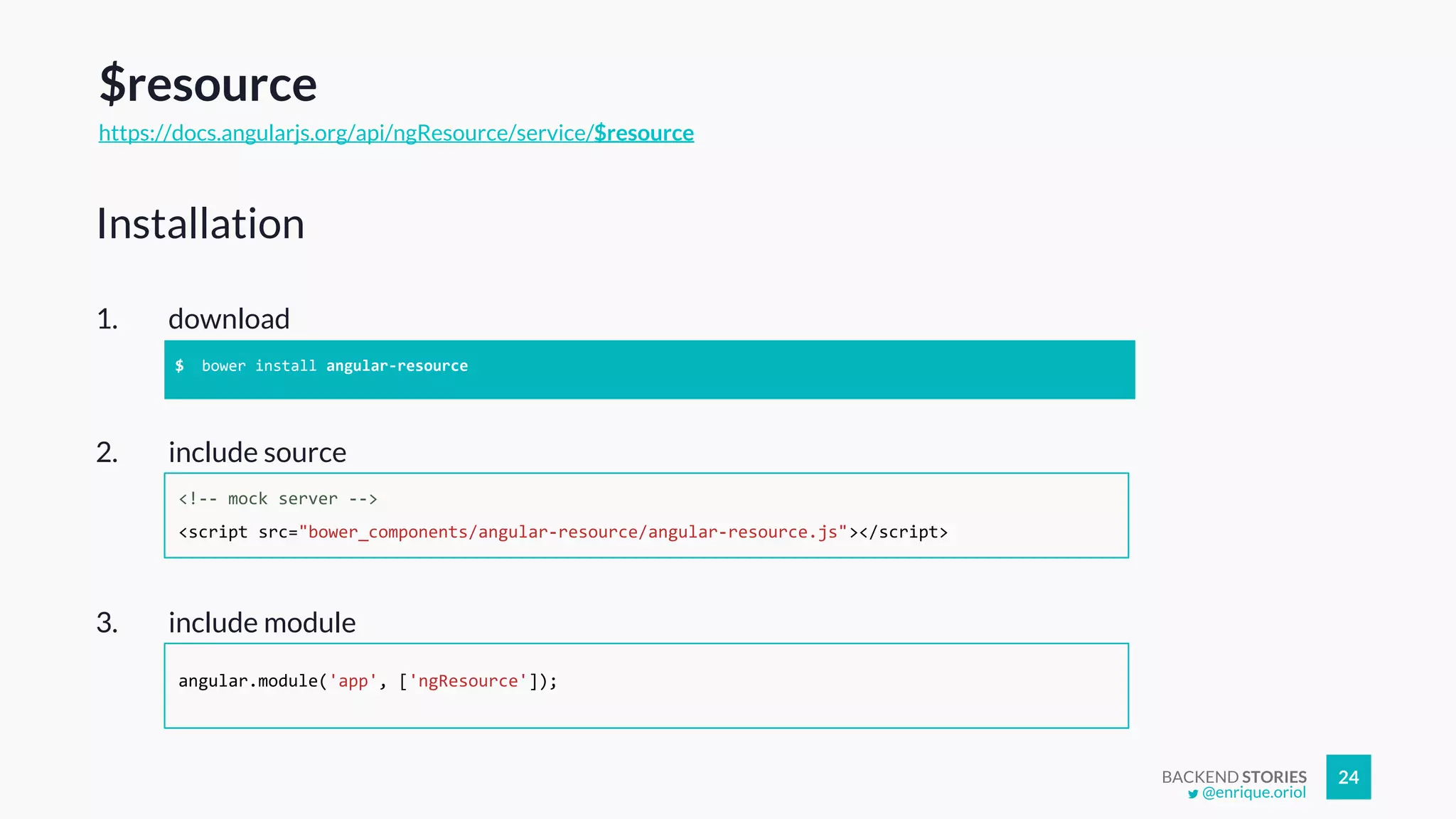 BACKEND STORIES 24
$resource
https://docs.angularjs.org/api/ngResource/service/$resource
1. download
Installation
$ bower install angular-resource
2. include source
<!-- mock server -->
<script src="bower_components/angular-resource/angular-resource.js"></script>
3. include module
angular.module('app', ['ngResource']);
@enrique.oriol
 