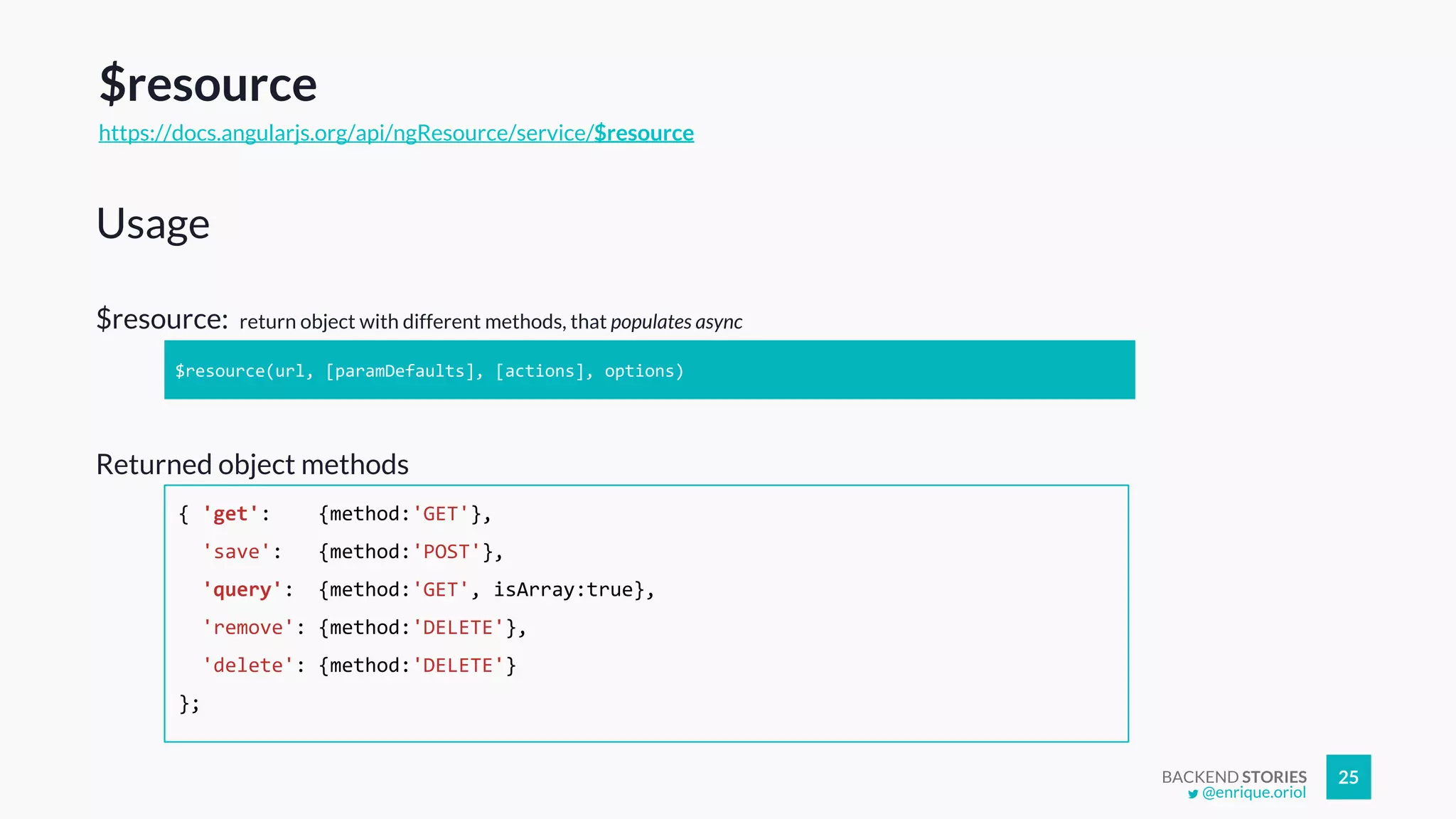 BACKEND STORIES 25
$resource: return object with different methods, that populates async
Usage
$resource(url, [paramDefaults], [actions], options)
Returned object methods
$resource
https://docs.angularjs.org/api/ngResource/service/$resource
{ 'get': {method:'GET'},
'save': {method:'POST'},
'query': {method:'GET', isArray:true},
'remove': {method:'DELETE'},
'delete': {method:'DELETE'}
};
@enrique.oriol
 
