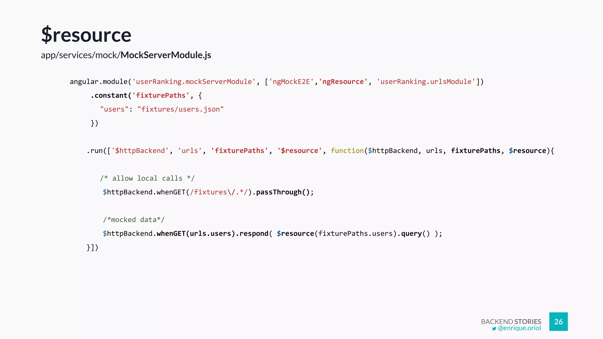 BACKEND STORIES 26
$resource
app/services/mock/MockServerModule.js
angular.module('userRanking.mockServerModule', ['ngMockE2E','ngResource', 'userRanking.urlsModule'])
.constant('fixturePaths', {
"users": "fixtures/users.json"
})
.run(['$httpBackend', 'urls', 'fixturePaths', '$resource', function($httpBackend, urls, fixturePaths, $resource){
/* allow local calls */
$httpBackend.whenGET(/fixtures/.*/).passThrough();
/*mocked data*/
$httpBackend.whenGET(urls.users).respond( $resource(fixturePaths.users).query() );
}])
@enrique.oriol
 