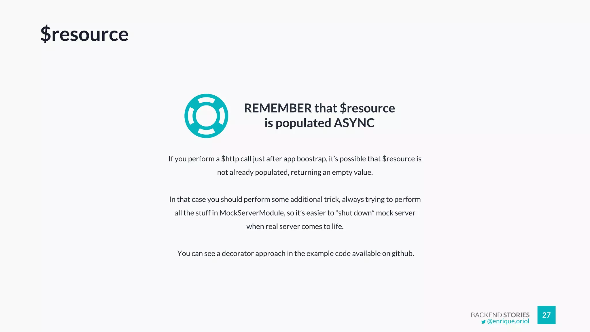 BACKEND STORIES 27
If you perform a $http call just after app boostrap, it’s possible that $resource is
not already populated, returning an empty value.
In that case you should perform some additional trick, always trying to perform
all the stuff in MockServerModule, so it’s easier to “shut down” mock server
when real server comes to life.
You can see a decorator approach in the example code available on github.
REMEMBER that $resource
is populated ASYNC
$resource
@enrique.oriol
 