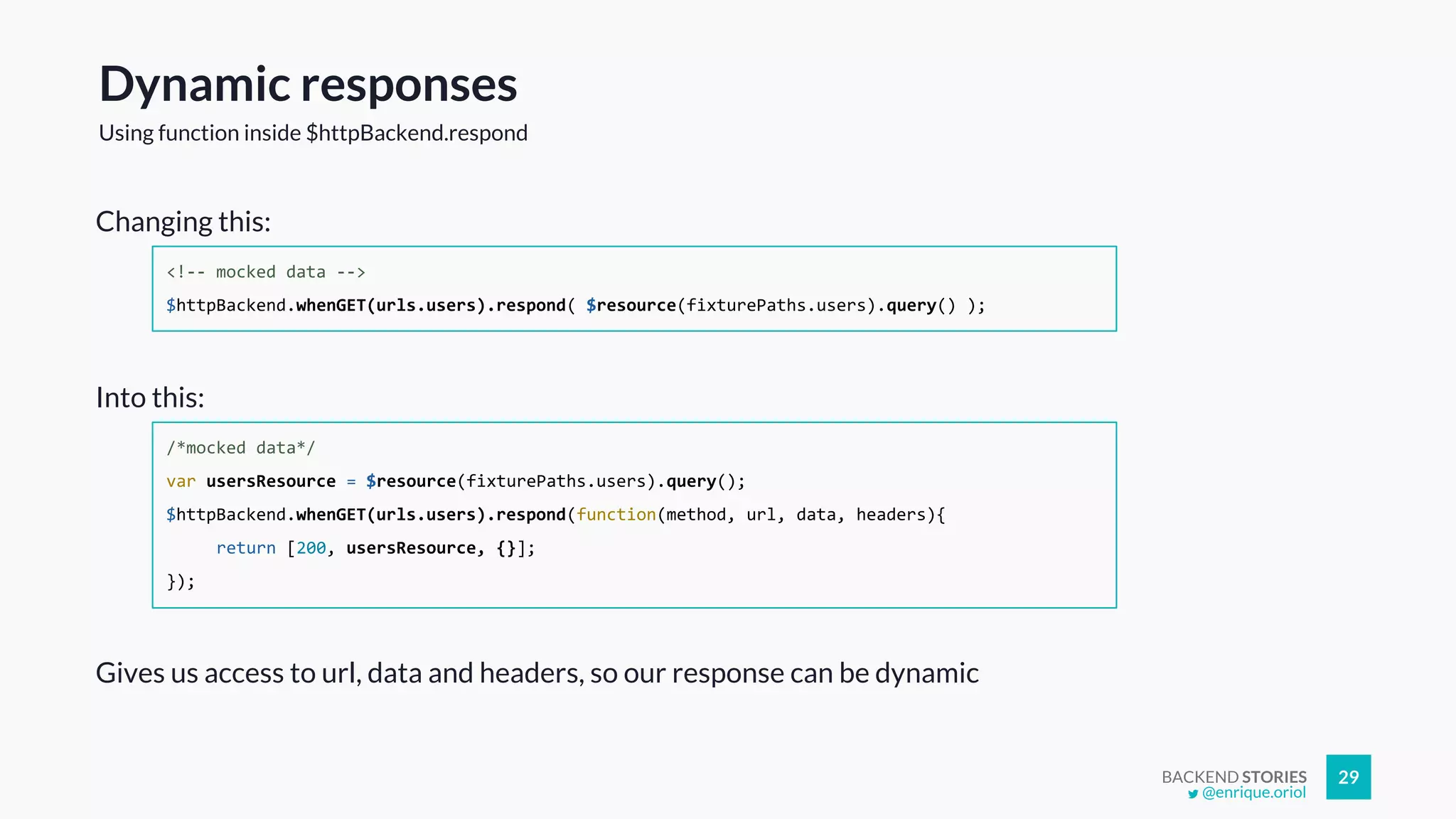 BACKEND STORIES 29
Dynamic responses
Using function inside $httpBackend.respond
<!-- mocked data -->
$httpBackend.whenGET(urls.users).respond( $resource(fixturePaths.users).query() );
/*mocked data*/
var usersResource = $resource(fixturePaths.users).query();
$httpBackend.whenGET(urls.users).respond(function(method, url, data, headers){
return [200, usersResource, {}];
});
Changing this:
Into this:
Gives us access to url, data and headers, so our response can be dynamic
@enrique.oriol
 