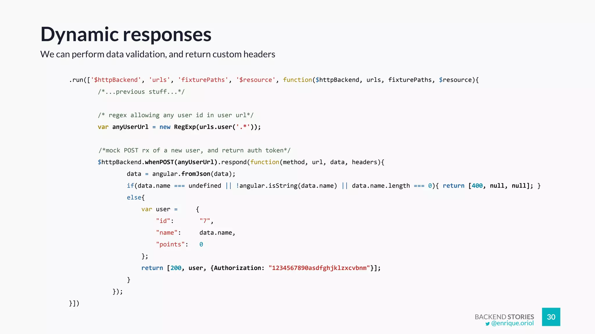 BACKEND STORIES 30
Dynamic responses
We can perform data validation, and return custom headers
.run(['$httpBackend', 'urls', 'fixturePaths', '$resource', function($httpBackend, urls, fixturePaths, $resource){
/*...previous stuff...*/
/* regex allowing any user id in user url*/
var anyUserUrl = new RegExp(urls.user('.*'));
/*mock POST rx of a new user, and return auth token*/
$httpBackend.whenPOST(anyUserUrl).respond(function(method, url, data, headers){
data = angular.fromJson(data);
if(data.name === undefined || !angular.isString(data.name) || data.name.length === 0){ return [400, null, null]; }
else{
var user = {
"id": "7",
"name": data.name,
"points": 0
};
return [200, user, {Authorization: "1234567890asdfghjklzxcvbnm"}];
}
});
}])
@enrique.oriol
 