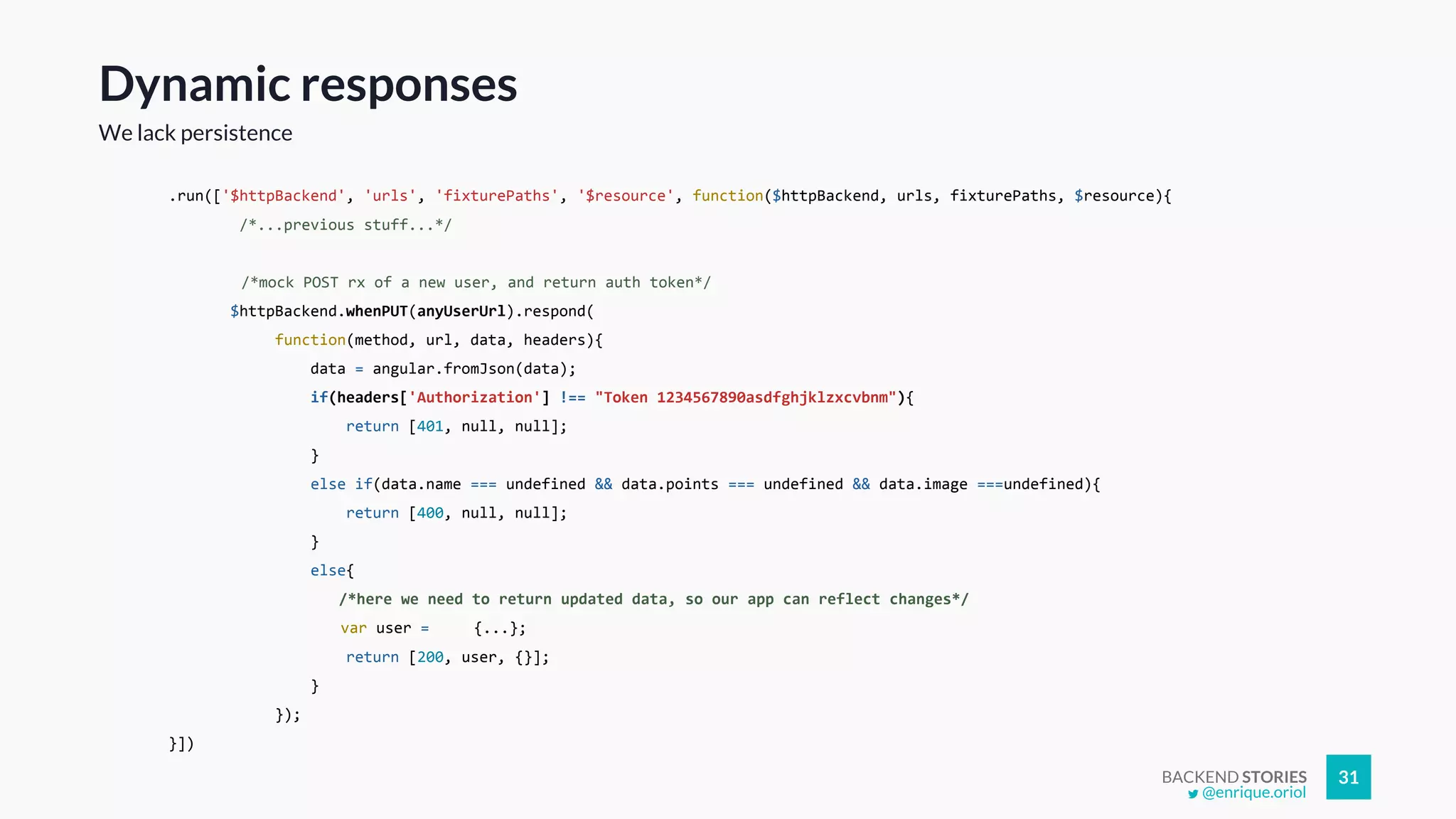 BACKEND STORIES 31
Dynamic responses
We lack persistence
.run(['$httpBackend', 'urls', 'fixturePaths', '$resource', function($httpBackend, urls, fixturePaths, $resource){
/*...previous stuff...*/
/*mock POST rx of a new user, and return auth token*/
$httpBackend.whenPUT(anyUserUrl).respond(
function(method, url, data, headers){
data = angular.fromJson(data);
if(headers['Authorization'] !== "Token 1234567890asdfghjklzxcvbnm"){
return [401, null, null];
}
else if(data.name === undefined && data.points === undefined && data.image ===undefined){
return [400, null, null];
}
else{
/*here we need to return updated data, so our app can reflect changes*/
var user = {...};
return [200, user, {}];
}
});
}])
@enrique.oriol
 