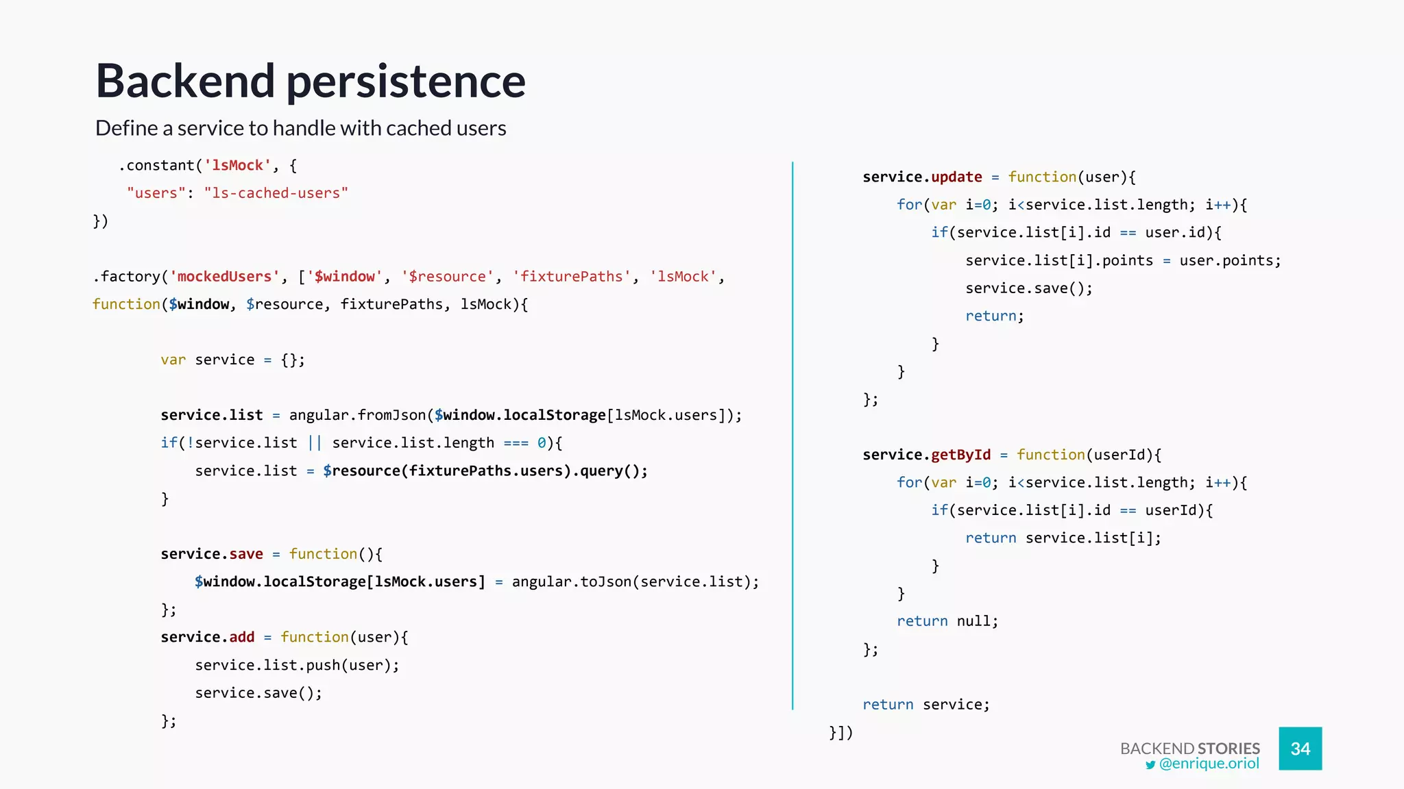 BACKEND STORIES 34
.constant('lsMock', {
"users": "ls-cached-users"
})
.factory('mockedUsers', ['$window', '$resource', 'fixturePaths', 'lsMock',
function($window, $resource, fixturePaths, lsMock){
var service = {};
service.list = angular.fromJson($window.localStorage[lsMock.users]);
if(!service.list || service.list.length === 0){
service.list = $resource(fixturePaths.users).query();
}
service.save = function(){
$window.localStorage[lsMock.users] = angular.toJson(service.list);
};
service.add = function(user){
service.list.push(user);
service.save();
};
Backend persistence
Define a service to handle with cached users
service.update = function(user){
for(var i=0; i<service.list.length; i++){
if(service.list[i].id == user.id){
service.list[i].points = user.points;
service.save();
return;
}
}
};
service.getById = function(userId){
for(var i=0; i<service.list.length; i++){
if(service.list[i].id == userId){
return service.list[i];
}
}
return null;
};
return service;
}])
@enrique.oriol
 