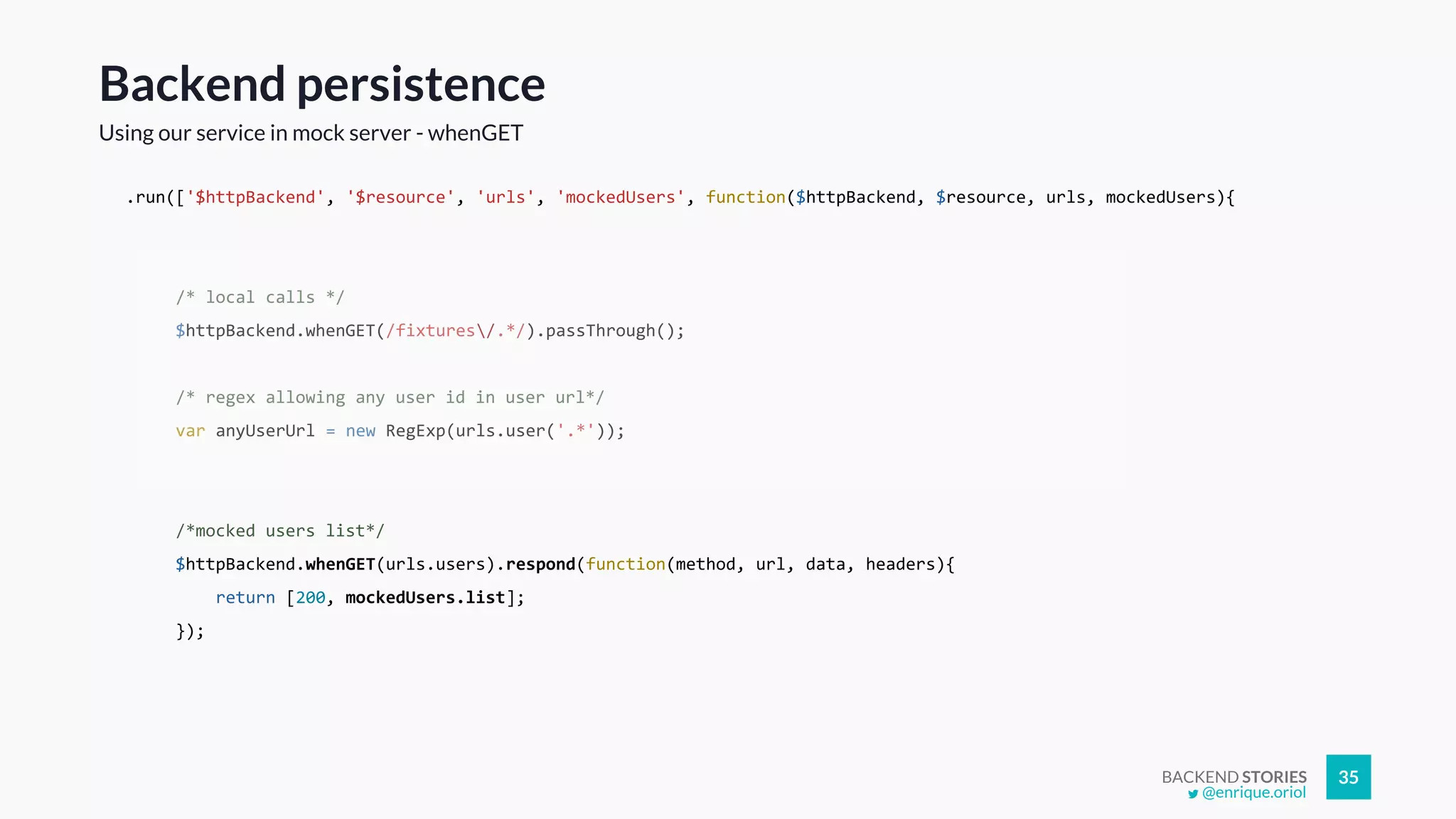 BACKEND STORIES 35
.run(['$httpBackend', '$resource', 'urls', 'mockedUsers', function($httpBackend, $resource, urls, mockedUsers){
/* local calls */
$httpBackend.whenGET(/fixtures/.*/).passThrough();
/* regex allowing any user id in user url*/
var anyUserUrl = new RegExp(urls.user('.*'));
/*mocked users list*/
$httpBackend.whenGET(urls.users).respond(function(method, url, data, headers){
return [200, mockedUsers.list];
});
Backend persistence
Using our service in mock server - whenGET
@enrique.oriol
 