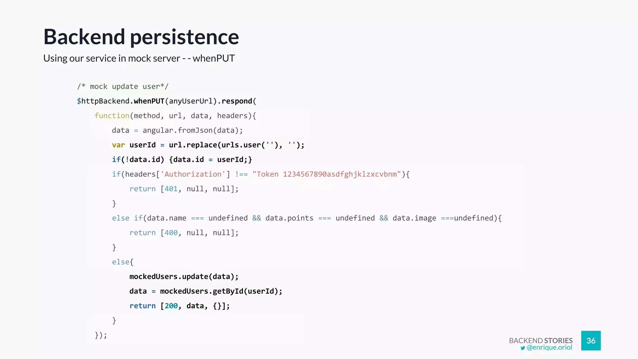 BACKEND STORIES 36
/* mock update user*/
$httpBackend.whenPUT(anyUserUrl).respond(
function(method, url, data, headers){
data = angular.fromJson(data);
var userId = url.replace(urls.user(''), '');
if(!data.id) {data.id = userId;}
if(headers['Authorization'] !== "Token 1234567890asdfghjklzxcvbnm"){
return [401, null, null];
}
else if(data.name === undefined && data.points === undefined && data.image ===undefined){
return [400, null, null];
}
else{
mockedUsers.update(data);
data = mockedUsers.getById(userId);
return [200, data, {}];
}
});
Backend persistence
Using our service in mock server - - whenPUT
@enrique.oriol
 