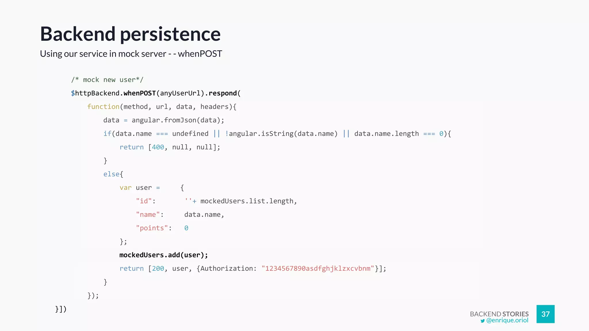 BACKEND STORIES 37
/* mock new user*/
$httpBackend.whenPOST(anyUserUrl).respond(
function(method, url, data, headers){
data = angular.fromJson(data);
if(data.name === undefined || !angular.isString(data.name) || data.name.length === 0){
return [400, null, null];
}
else{
var user = {
"id": ''+ mockedUsers.list.length,
"name": data.name,
"points": 0
};
mockedUsers.add(user);
return [200, user, {Authorization: "1234567890asdfghjklzxcvbnm"}];
}
});
}])
Backend persistence
Using our service in mock server - - whenPOST
@enrique.oriol
 