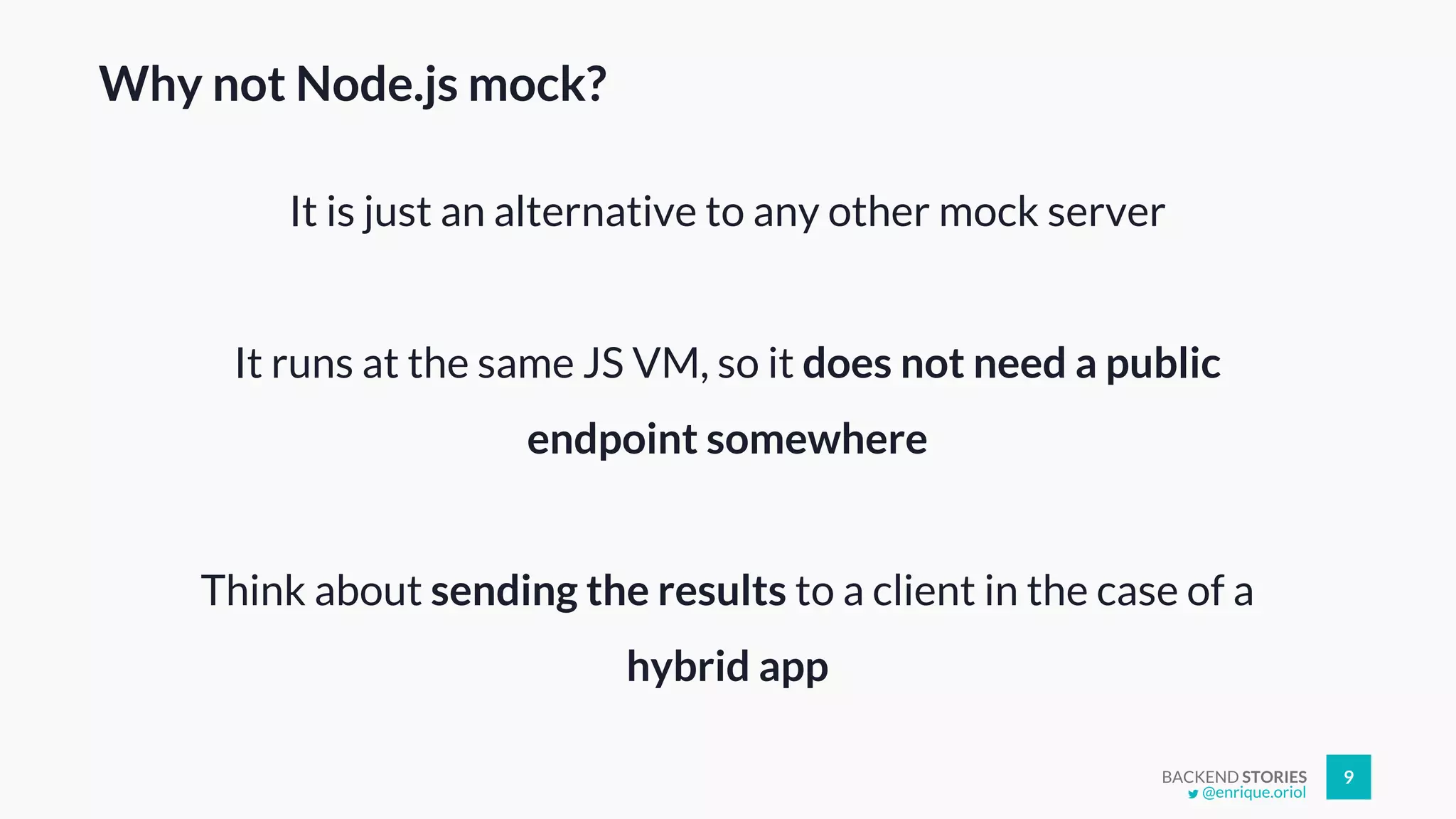 BACKEND STORIES 9
Why not Node.js mock?
It is just an alternative to any other mock server
It runs at the same JS VM, so it does not need a public
endpoint somewhere
Think about sending the results to a client in the case of a
hybrid app
@enrique.oriol
 