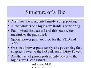 Advanced VLSI
Structure of a Die
• A Silicon die is mounted inside a chip package.
• A die consists of a logic core inside a power ring.
• Pad-limited die uses tall and thin pads which
maximises the pads used.
• Special power pads are used for the VDD and
VSS.
• One set of power pads supply one power ring that
supplies power to the I/O pads only: Dirty Power.
• Another set of power pads supply power to the
logic core: Clean Power.
 