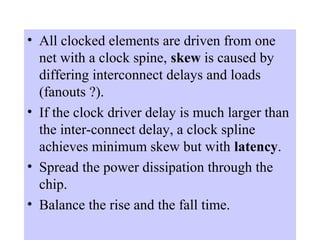 Advanced VLSI
• All clocked elements are driven from one
net with a clock spine, skew is caused by
differing interconnect delays and loads
(fanouts ?).
• If the clock driver delay is much larger than
the inter-connect delay, a clock spline
achieves minimum skew but with latency.
• Spread the power dissipation through the
chip.
• Balance the rise and the fall time.
 