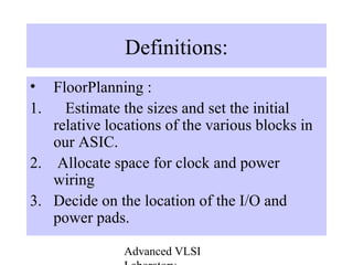 Advanced VLSI
Definitions:
• FloorPlanning :
1. Estimate the sizes and set the initial
relative locations of the various blocks in
our ASIC.
2. Allocate space for clock and power
wiring
3. Decide on the location of the I/O and
power pads.
 