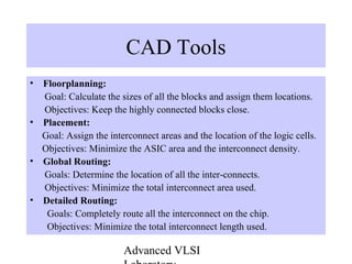 Advanced VLSI
CAD Tools
• Floorplanning:
Goal: Calculate the sizes of all the blocks and assign them locations.
Objectives: Keep the highly connected blocks close.
• Placement:
Goal: Assign the interconnect areas and the location of the logic cells.
Objectives: Minimize the ASIC area and the interconnect density.
• Global Routing:
Goals: Determine the location of all the inter-connects.
Objectives: Minimize the total interconnect area used.
• Detailed Routing:
Goals: Completely route all the interconnect on the chip.
Objectives: Minimize the total interconnect length used.
 