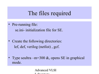 Advanced VLSI
The files required
• Pre-running file:
se.ini- initialization file for SE.
• Create the following directories:
lef, def, verilog (netlist) , gcf.
• Type seultra –m=300 &, opens SE in graphical
mode.
 