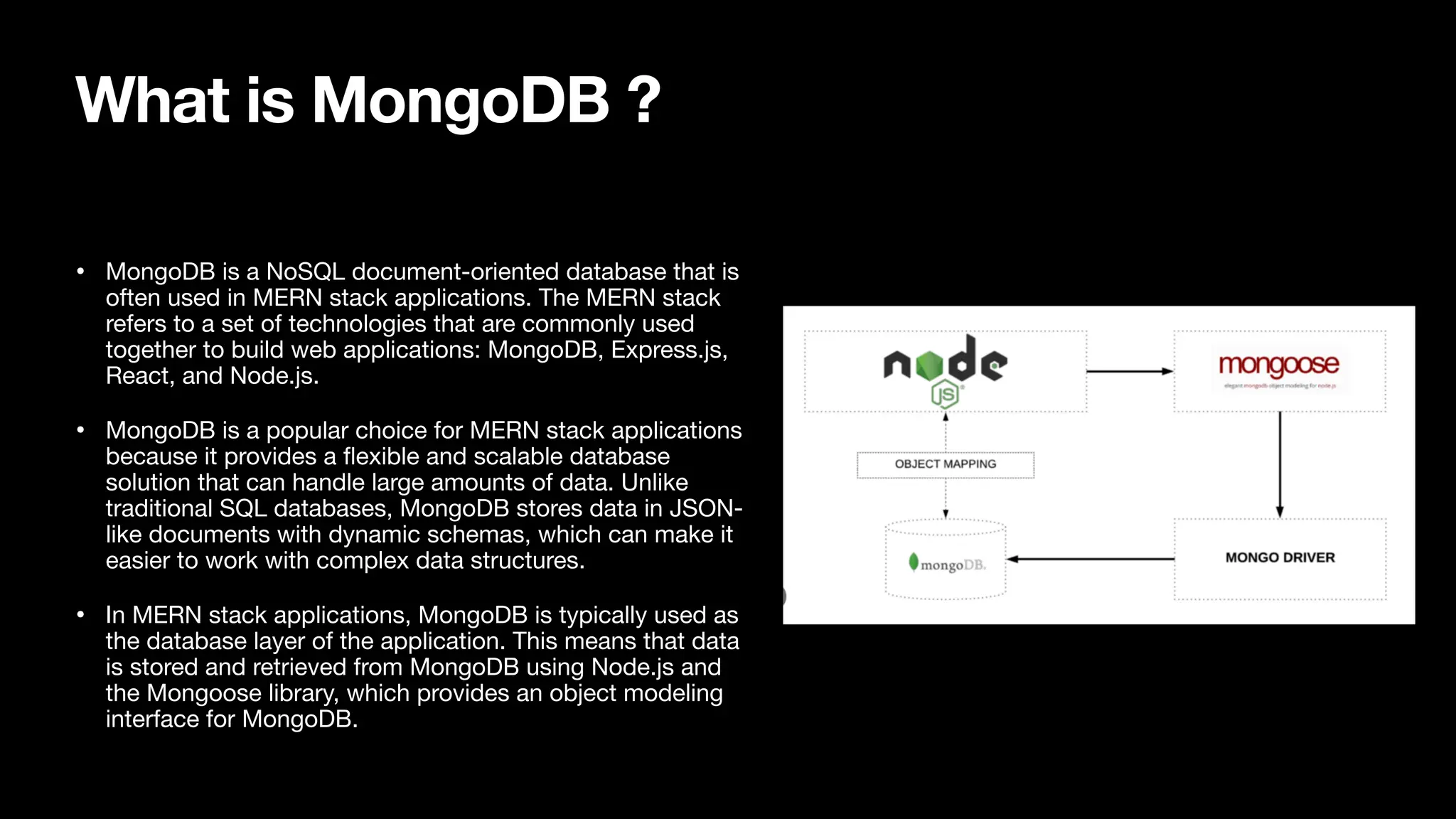 What is MongoDB ? • MongoDB is a NoSQL document-oriented database that is often used in MERN stack applications. The MERN stack refers to a set of technologies that are commonly used together to build web applications: MongoDB, Express.js, React, and Node.js. • MongoDB is a popular choice for MERN stack applications because it provides a fl exible and scalable database solution that can handle large amounts of data. Unlike traditional SQL databases, MongoDB stores data in JSON- like documents with dynamic schemas, which can make it easier to work with complex data structures. • In MERN stack applications, MongoDB is typically used as the database layer of the application. This means that data is stored and retrieved from MongoDB using Node.js and the Mongoose library, which provides an object modeling interface for MongoDB. 