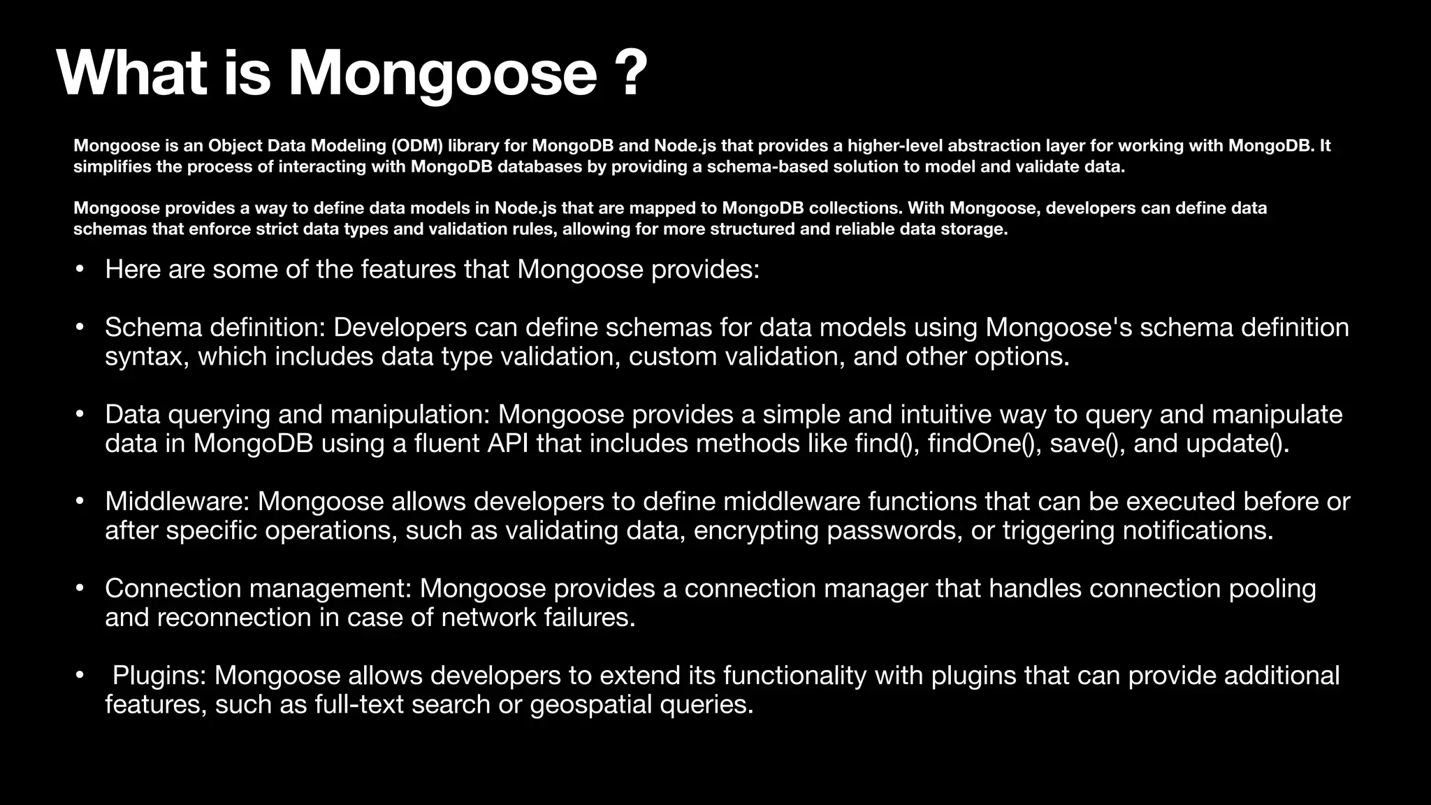 What is Mongoose ? Mongoose is an Object Data Modeling (ODM) library for MongoDB and Node.js that provides a higher-level abstraction layer for working with MongoDB. It simpli fi es the process of interacting with MongoDB databases by providing a schema-based solution to model and validate data. Mongoose provides a way to de fi ne data models in Node.js that are mapped to MongoDB collections. With Mongoose, developers can de fi ne data schemas that enforce strict data types and validation rules, allowing for more structured and reliable data storage. • Here are some of the features that Mongoose provides: • Schema de fi nition: Developers can de fi ne schemas for data models using Mongoose's schema de fi nition syntax, which includes data type validation, custom validation, and other options. • Data querying and manipulation: Mongoose provides a simple and intuitive way to query and manipulate data in MongoDB using a fl uent API that includes methods like fi nd(), fi ndOne(), save(), and update(). • Middleware: Mongoose allows developers to de fi ne middleware functions that can be executed before or after speci fi c operations, such as validating data, encrypting passwords, or triggering noti fi cations. • Connection management: Mongoose provides a connection manager that handles connection pooling and reconnection in case of network failures. • Plugins: Mongoose allows developers to extend its functionality with plugins that can provide additional features, such as full-text search or geospatial queries. 