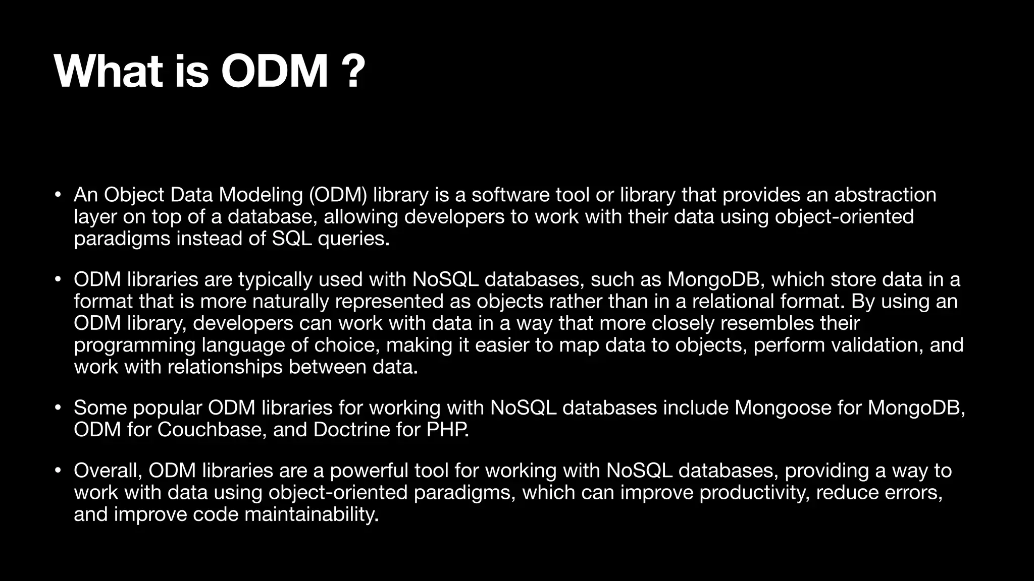 What is ODM ? • An Object Data Modeling (ODM) library is a software tool or library that provides an abstraction layer on top of a database, allowing developers to work with their data using object-oriented paradigms instead of SQL queries. • ODM libraries are typically used with NoSQL databases, such as MongoDB, which store data in a format that is more naturally represented as objects rather than in a relational format. By using an ODM library, developers can work with data in a way that more closely resembles their programming language of choice, making it easier to map data to objects, perform validation, and work with relationships between data. • Some popular ODM libraries for working with NoSQL databases include Mongoose for MongoDB, ODM for Couchbase, and Doctrine for PHP. • Overall, ODM libraries are a powerful tool for working with NoSQL databases, providing a way to work with data using object-oriented paradigms, which can improve productivity, reduce errors, and improve code maintainability. 