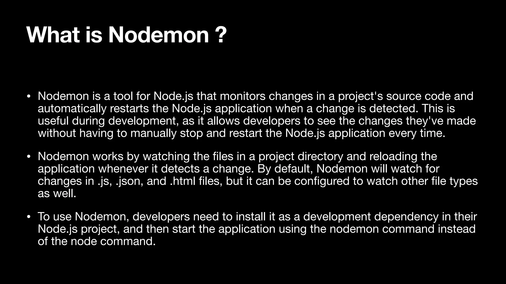 What is Nodemon ? • Nodemon is a tool for Node.js that monitors changes in a project's source code and automatically restarts the Node.js application when a change is detected. This is useful during development, as it allows developers to see the changes they've made without having to manually stop and restart the Node.js application every time. • Nodemon works by watching the fi les in a project directory and reloading the application whenever it detects a change. By default, Nodemon will watch for changes in .js, .json, and .html fi les, but it can be con fi gured to watch other fi le types as well. • To use Nodemon, developers need to install it as a development dependency in their Node.js project, and then start the application using the nodemon command instead of the node command. 
