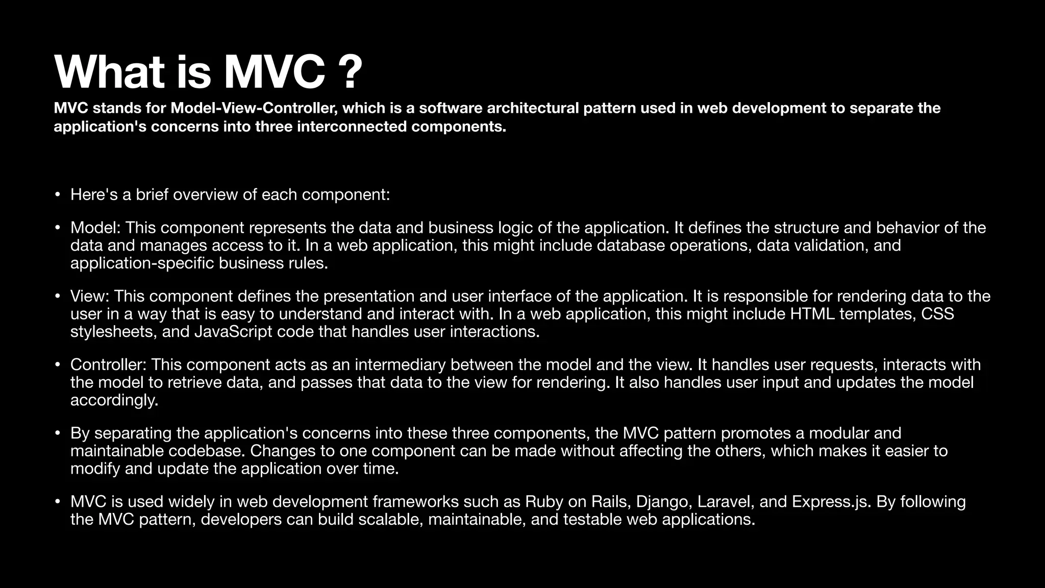 What is MVC ? MVC stands for Model-View-Controller, which is a software architectural pattern used in web development to separate the application's concerns into three interconnected components. • Here's a brief overview of each component: • Model: This component represents the data and business logic of the application. It de fi nes the structure and behavior of the data and manages access to it. In a web application, this might include database operations, data validation, and application-speci fi c business rules. • View: This component de fi nes the presentation and user interface of the application. It is responsible for rendering data to the user in a way that is easy to understand and interact with. In a web application, this might include HTML templates, CSS stylesheets, and JavaScript code that handles user interactions. • Controller: This component acts as an intermediary between the model and the view. It handles user requests, interacts with the model to retrieve data, and passes that data to the view for rendering. It also handles user input and updates the model accordingly. • By separating the application's concerns into these three components, the MVC pattern promotes a modular and maintainable codebase. Changes to one component can be made without a ff ecting the others, which makes it easier to modify and update the application over time. • MVC is used widely in web development frameworks such as Ruby on Rails, Django, Laravel, and Express.js. By following the MVC pattern, developers can build scalable, maintainable, and testable web applications. 