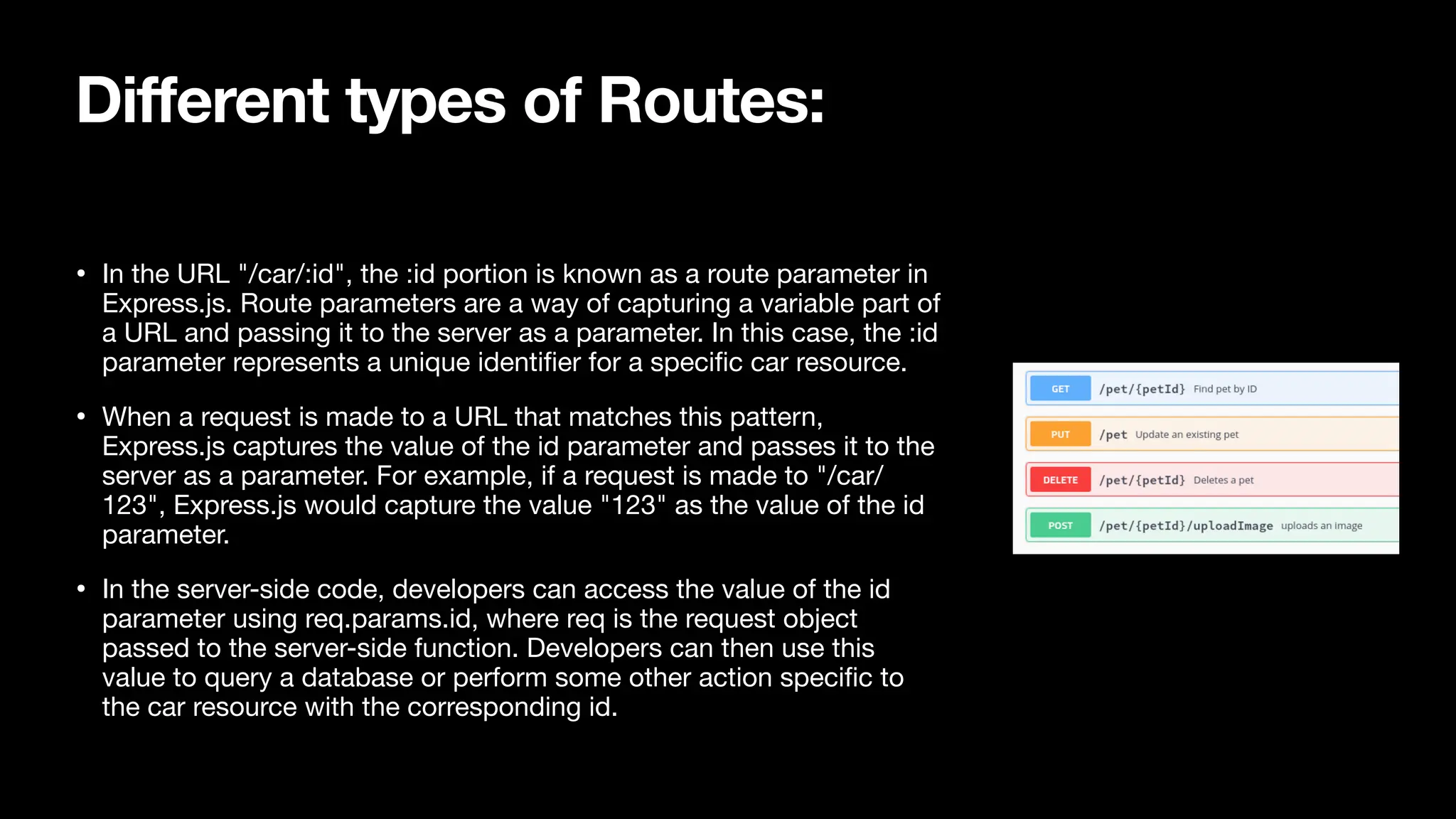Different types of Routes: • In the URL "/car/:id", the :id portion is known as a route parameter in Express.js. Route parameters are a way of capturing a variable part of a URL and passing it to the server as a parameter. In this case, the :id parameter represents a unique identi fi er for a speci fi c car resource. • When a request is made to a URL that matches this pattern, Express.js captures the value of the id parameter and passes it to the server as a parameter. For example, if a request is made to "/car/ 123", Express.js would capture the value "123" as the value of the id parameter. • In the server-side code, developers can access the value of the id parameter using req.params.id, where req is the request object passed to the server-side function. Developers can then use this value to query a database or perform some other action speci fi c to the car resource with the corresponding id. 