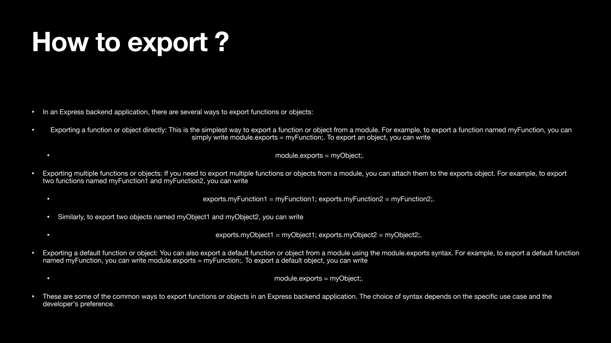 How to export ? • In an Express backend application, there are several ways to export functions or objects: • Exporting a function or object directly: This is the simplest way to export a function or object from a module. For example, to export a function named myFunction, you can simply write module.exports = myFunction;. To export an object, you can write • module.exports = myObject;. • Exporting multiple functions or objects: If you need to export multiple functions or objects from a module, you can attach them to the exports object. For example, to export two functions named myFunction1 and myFunction2, you can write • exports.myFunction1 = myFunction1; exports.myFunction2 = myFunction2;. • Similarly, to export two objects named myObject1 and myObject2, you can write • exports.myObject1 = myObject1; exports.myObject2 = myObject2;. • Exporting a default function or object: You can also export a default function or object from a module using the module.exports syntax. For example, to export a default function named myFunction, you can write module.exports = myFunction;. To export a default object, you can write • module.exports = myObject;. • These are some of the common ways to export functions or objects in an Express backend application. The choice of syntax depends on the speci fi c use case and the developer's preference. 