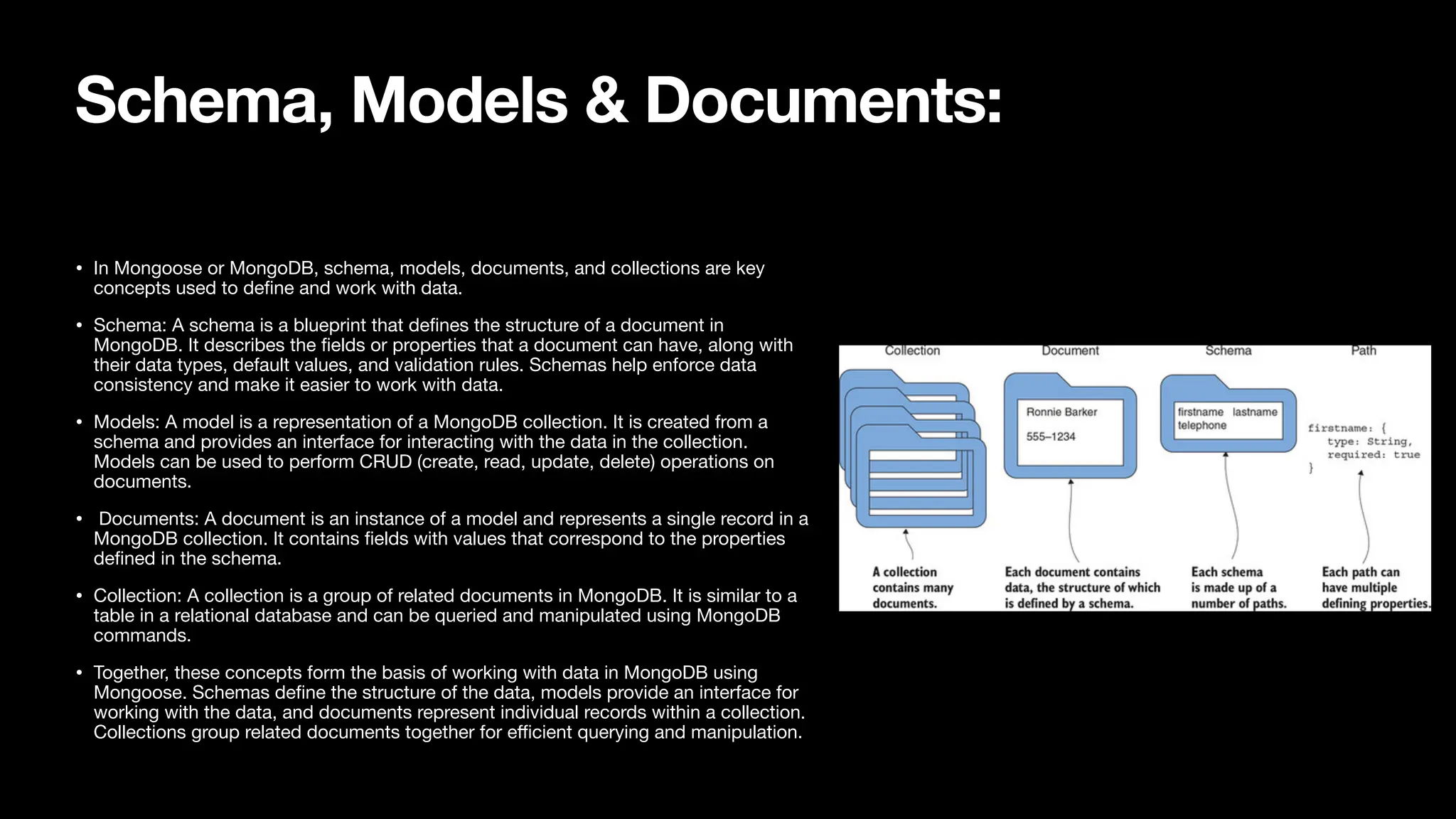 Schema, Models & Documents: • In Mongoose or MongoDB, schema, models, documents, and collections are key concepts used to de fi ne and work with data. • Schema: A schema is a blueprint that de fi nes the structure of a document in MongoDB. It describes the fi elds or properties that a document can have, along with their data types, default values, and validation rules. Schemas help enforce data consistency and make it easier to work with data. • Models: A model is a representation of a MongoDB collection. It is created from a schema and provides an interface for interacting with the data in the collection. Models can be used to perform CRUD (create, read, update, delete) operations on documents. • Documents: A document is an instance of a model and represents a single record in a MongoDB collection. It contains fi elds with values that correspond to the properties de fi ned in the schema. • Collection: A collection is a group of related documents in MongoDB. It is similar to a table in a relational database and can be queried and manipulated using MongoDB commands. • Together, these concepts form the basis of working with data in MongoDB using Mongoose. Schemas de fi ne the structure of the data, models provide an interface for working with the data, and documents represent individual records within a collection. Collections group related documents together for e ffi cient querying and manipulation. 