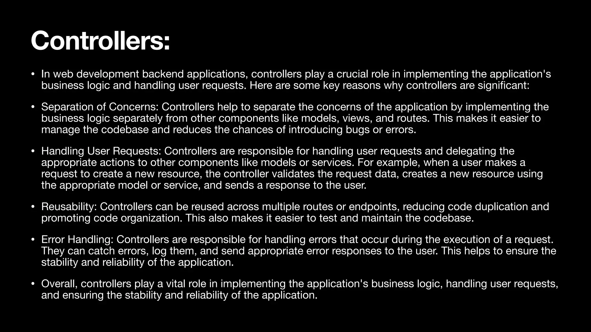 Controllers: • In web development backend applications, controllers play a crucial role in implementing the application's business logic and handling user requests. Here are some key reasons why controllers are signi fi cant: • Separation of Concerns: Controllers help to separate the concerns of the application by implementing the business logic separately from other components like models, views, and routes. This makes it easier to manage the codebase and reduces the chances of introducing bugs or errors. • Handling User Requests: Controllers are responsible for handling user requests and delegating the appropriate actions to other components like models or services. For example, when a user makes a request to create a new resource, the controller validates the request data, creates a new resource using the appropriate model or service, and sends a response to the user. • Reusability: Controllers can be reused across multiple routes or endpoints, reducing code duplication and promoting code organization. This also makes it easier to test and maintain the codebase. • Error Handling: Controllers are responsible for handling errors that occur during the execution of a request. They can catch errors, log them, and send appropriate error responses to the user. This helps to ensure the stability and reliability of the application. • Overall, controllers play a vital role in implementing the application's business logic, handling user requests, and ensuring the stability and reliability of the application. 