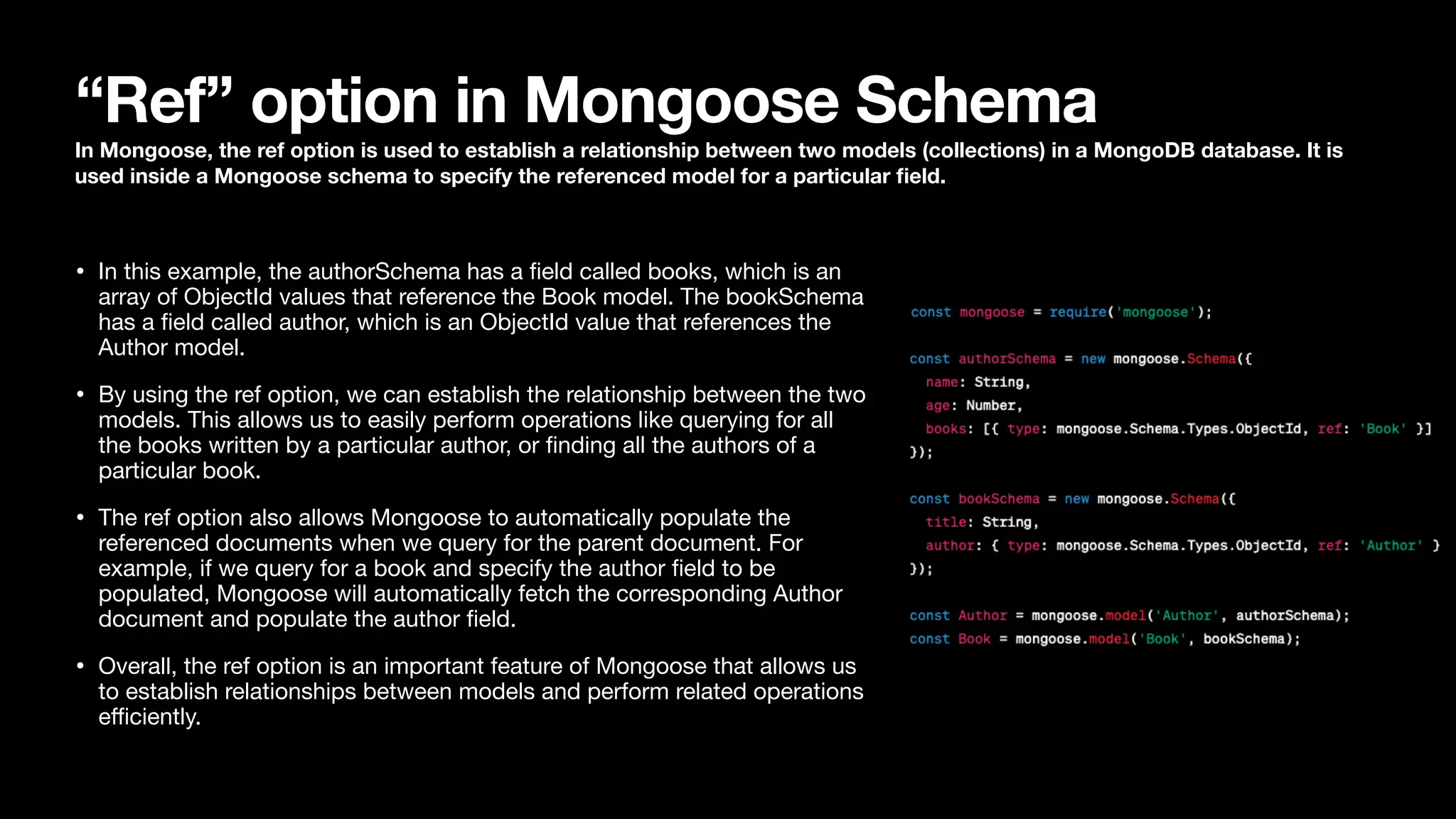 “Ref” option in Mongoose Schema In Mongoose, the ref option is used to establish a relationship between two models (collections) in a MongoDB database. It is used inside a Mongoose schema to specify the referenced model for a particular fi eld. • In this example, the authorSchema has a fi eld called books, which is an array of ObjectId values that reference the Book model. The bookSchema has a fi eld called author, which is an ObjectId value that references the Author model. • By using the ref option, we can establish the relationship between the two models. This allows us to easily perform operations like querying for all the books written by a particular author, or fi nding all the authors of a particular book. • The ref option also allows Mongoose to automatically populate the referenced documents when we query for the parent document. For example, if we query for a book and specify the author fi eld to be populated, Mongoose will automatically fetch the corresponding Author document and populate the author fi eld. • Overall, the ref option is an important feature of Mongoose that allows us to establish relationships between models and perform related operations e ffi ciently. 