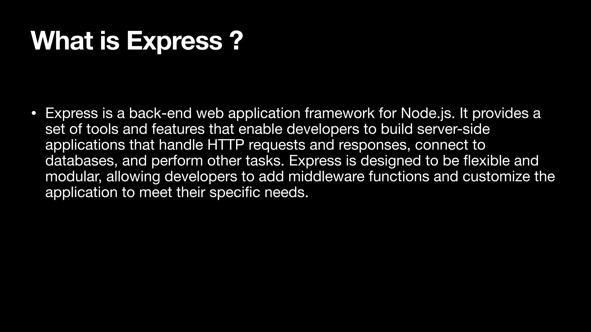What is Express ? • Express is a back-end web application framework for Node.js. It provides a set of tools and features that enable developers to build server-side applications that handle HTTP requests and responses, connect to databases, and perform other tasks. Express is designed to be fl exible and modular, allowing developers to add middleware functions and customize the application to meet their speci fi c needs. 