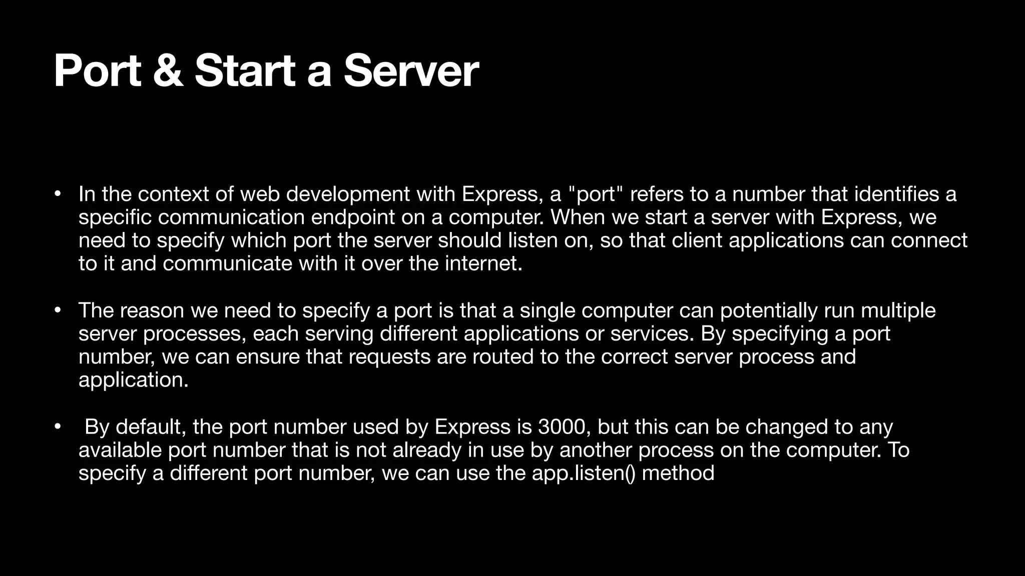 Port & Start a Server • In the context of web development with Express, a "port" refers to a number that identi fi es a speci fi c communication endpoint on a computer. When we start a server with Express, we need to specify which port the server should listen on, so that client applications can connect to it and communicate with it over the internet. • The reason we need to specify a port is that a single computer can potentially run multiple server processes, each serving di ff erent applications or services. By specifying a port number, we can ensure that requests are routed to the correct server process and application. • By default, the port number used by Express is 3000, but this can be changed to any available port number that is not already in use by another process on the computer. To specify a di ff erent port number, we can use the app.listen() method 