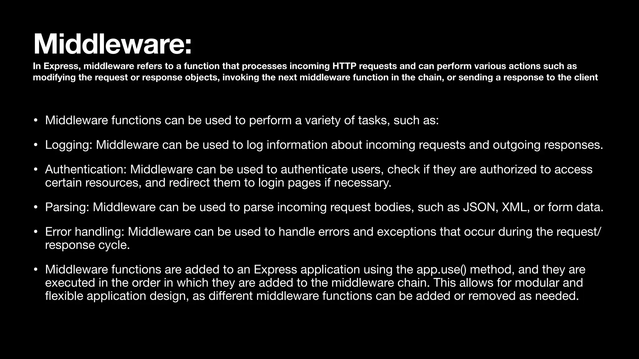 Middleware: In Express, middleware refers to a function that processes incoming HTTP requests and can perform various actions such as modifying the request or response objects, invoking the next middleware function in the chain, or sending a response to the client • Middleware functions can be used to perform a variety of tasks, such as: • Logging: Middleware can be used to log information about incoming requests and outgoing responses. • Authentication: Middleware can be used to authenticate users, check if they are authorized to access certain resources, and redirect them to login pages if necessary. • Parsing: Middleware can be used to parse incoming request bodies, such as JSON, XML, or form data. • Error handling: Middleware can be used to handle errors and exceptions that occur during the request/ response cycle. • Middleware functions are added to an Express application using the app.use() method, and they are executed in the order in which they are added to the middleware chain. This allows for modular and fl exible application design, as di ff erent middleware functions can be added or removed as needed. 