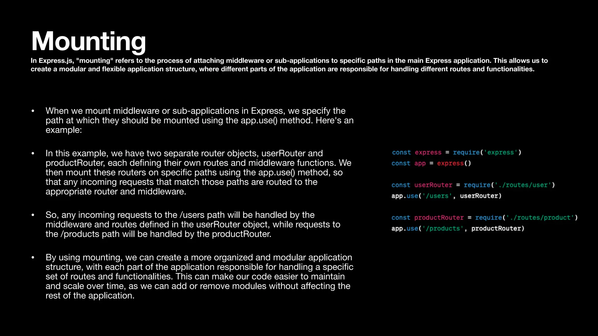 Mounting In Express.js, "mounting" refers to the process of attaching middleware or sub-applications to speci fi c paths in the main Express application. This allows us to create a modular and fl exible application structure, where di ff erent parts of the application are responsible for handling di ff erent routes and functionalities. • When we mount middleware or sub-applications in Express, we specify the path at which they should be mounted using the app.use() method. Here's an example: • In this example, we have two separate router objects, userRouter and productRouter, each de fi ning their own routes and middleware functions. We then mount these routers on speci fi c paths using the app.use() method, so that any incoming requests that match those paths are routed to the appropriate router and middleware. • So, any incoming requests to the /users path will be handled by the middleware and routes de fi ned in the userRouter object, while requests to the /products path will be handled by the productRouter. • By using mounting, we can create a more organized and modular application structure, with each part of the application responsible for handling a speci fi c set of routes and functionalities. This can make our code easier to maintain and scale over time, as we can add or remove modules without a ff ecting the rest of the application. 