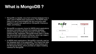 What is MongoDB ?
• MongoDB is a NoSQL document-oriented database that is
often used in MERN stack applications. The MERN stack
refers to a set of technologies that are commonly used
together to build web applications: MongoDB, Express.js,
React, and Node.js.
• MongoDB is a popular choice for MERN stack applications
because it provides a
fl
exible and scalable database
solution that can handle large amounts of data. Unlike
traditional SQL databases, MongoDB stores data in JSON-
like documents with dynamic schemas, which can make it
easier to work with complex data structures.
• In MERN stack applications, MongoDB is typically used as
the database layer of the application. This means that data
is stored and retrieved from MongoDB using Node.js and
the Mongoose library, which provides an object modeling
interface for MongoDB.
 