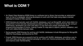 What is ODM ?
• An Object Data Modeling (ODM) library is a software tool or library that provides an abstraction
layer on top of a database, allowing developers to work with their data using object-oriented
paradigms instead of SQL queries.
• ODM libraries are typically used with NoSQL databases, such as MongoDB, which store data in a
format that is more naturally represented as objects rather than in a relational format. By using an
ODM library, developers can work with data in a way that more closely resembles their
programming language of choice, making it easier to map data to objects, perform validation, and
work with relationships between data.
• Some popular ODM libraries for working with NoSQL databases include Mongoose for MongoDB,
ODM for Couchbase, and Doctrine for PHP.
• Overall, ODM libraries are a powerful tool for working with NoSQL databases, providing a way to
work with data using object-oriented paradigms, which can improve productivity, reduce errors,
and improve code maintainability.
 