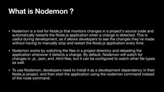What is Nodemon ?
• Nodemon is a tool for Node.js that monitors changes in a project's source code and
automatically restarts the Node.js application when a change is detected. This is
useful during development, as it allows developers to see the changes they've made
without having to manually stop and restart the Node.js application every time.
• Nodemon works by watching the
fi
les in a project directory and reloading the
application whenever it detects a change. By default, Nodemon will watch for
changes in .js, .json, and .html
fi
les, but it can be con
fi
gured to watch other
fi
le types
as well.
• To use Nodemon, developers need to install it as a development dependency in their
Node.js project, and then start the application using the nodemon command instead
of the node command.
 