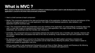 What is MVC ?
MVC stands for Model-View-Controller, which is a software architectural pattern used in web development to separate the
application's concerns into three interconnected components.
• Here's a brief overview of each component:
• Model: This component represents the data and business logic of the application. It de
fi
nes the structure and behavior of the
data and manages access to it. In a web application, this might include database operations, data validation, and
application-speci
fi
c business rules.
• View: This component de
fi
nes the presentation and user interface of the application. It is responsible for rendering data to the
user in a way that is easy to understand and interact with. In a web application, this might include HTML templates, CSS
stylesheets, and JavaScript code that handles user interactions.
• Controller: This component acts as an intermediary between the model and the view. It handles user requests, interacts with
the model to retrieve data, and passes that data to the view for rendering. It also handles user input and updates the model
accordingly.
• By separating the application's concerns into these three components, the MVC pattern promotes a modular and
maintainable codebase. Changes to one component can be made without a
ff
ecting the others, which makes it easier to
modify and update the application over time.
• MVC is used widely in web development frameworks such as Ruby on Rails, Django, Laravel, and Express.js. By following
the MVC pattern, developers can build scalable, maintainable, and testable web applications.
 