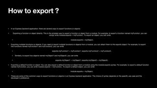How to export ?
• In an Express backend application, there are several ways to export functions or objects:
• Exporting a function or object directly: This is the simplest way to export a function or object from a module. For example, to export a function named myFunction, you can
simply write module.exports = myFunction;. To export an object, you can write
• module.exports = myObject;.
• Exporting multiple functions or objects: If you need to export multiple functions or objects from a module, you can attach them to the exports object. For example, to export
two functions named myFunction1 and myFunction2, you can write
• exports.myFunction1 = myFunction1; exports.myFunction2 = myFunction2;.
• Similarly, to export two objects named myObject1 and myObject2, you can write
• exports.myObject1 = myObject1; exports.myObject2 = myObject2;.
• Exporting a default function or object: You can also export a default function or object from a module using the module.exports syntax. For example, to export a default function
named myFunction, you can write module.exports = myFunction;. To export a default object, you can write
• module.exports = myObject;.
• These are some of the common ways to export functions or objects in an Express backend application. The choice of syntax depends on the speci
fi
c use case and the
developer's preference.
 