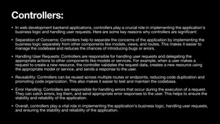 Controllers:
• In web development backend applications, controllers play a crucial role in implementing the application's
business logic and handling user requests. Here are some key reasons why controllers are signi
fi
cant:
• Separation of Concerns: Controllers help to separate the concerns of the application by implementing the
business logic separately from other components like models, views, and routes. This makes it easier to
manage the codebase and reduces the chances of introducing bugs or errors.
• Handling User Requests: Controllers are responsible for handling user requests and delegating the
appropriate actions to other components like models or services. For example, when a user makes a
request to create a new resource, the controller validates the request data, creates a new resource using
the appropriate model or service, and sends a response to the user.
• Reusability: Controllers can be reused across multiple routes or endpoints, reducing code duplication and
promoting code organization. This also makes it easier to test and maintain the codebase.
• Error Handling: Controllers are responsible for handling errors that occur during the execution of a request.
They can catch errors, log them, and send appropriate error responses to the user. This helps to ensure the
stability and reliability of the application.
• Overall, controllers play a vital role in implementing the application's business logic, handling user requests,
and ensuring the stability and reliability of the application.
 