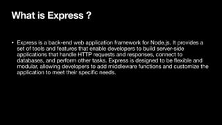 What is Express ?
• Express is a back-end web application framework for Node.js. It provides a
set of tools and features that enable developers to build server-side
applications that handle HTTP requests and responses, connect to
databases, and perform other tasks. Express is designed to be
fl
exible and
modular, allowing developers to add middleware functions and customize the
application to meet their speci
fi
c needs.
 