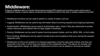 Middleware:
In Express, middleware refers to a function that processes incoming HTTP requests and can perform various actions such as
modifying the request or response objects, invoking the next middleware function in the chain, or sending a response to the client
• Middleware functions can be used to perform a variety of tasks, such as:
• Logging: Middleware can be used to log information about incoming requests and outgoing responses.
• Authentication: Middleware can be used to authenticate users, check if they are authorized to access
certain resources, and redirect them to login pages if necessary.
• Parsing: Middleware can be used to parse incoming request bodies, such as JSON, XML, or form data.
• Error handling: Middleware can be used to handle errors and exceptions that occur during the request/
response cycle.
• Middleware functions are added to an Express application using the app.use() method, and they are
executed in the order in which they are added to the middleware chain. This allows for modular and
fl
exible application design, as di
ff
erent middleware functions can be added or removed as needed.
 