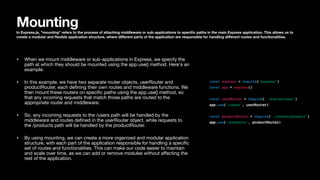 Mounting
In Express.js, "mounting" refers to the process of attaching middleware or sub-applications to speci
fi
c paths in the main Express application. This allows us to
create a modular and
fl
exible application structure, where di
ff
erent parts of the application are responsible for handling di
ff
erent routes and functionalities.
• When we mount middleware or sub-applications in Express, we specify the
path at which they should be mounted using the app.use() method. Here's an
example:
• In this example, we have two separate router objects, userRouter and
productRouter, each de
fi
ning their own routes and middleware functions. We
then mount these routers on speci
fi
c paths using the app.use() method, so
that any incoming requests that match those paths are routed to the
appropriate router and middleware.
• So, any incoming requests to the /users path will be handled by the
middleware and routes de
fi
ned in the userRouter object, while requests to
the /products path will be handled by the productRouter.
• By using mounting, we can create a more organized and modular application
structure, with each part of the application responsible for handling a speci
fi
c
set of routes and functionalities. This can make our code easier to maintain
and scale over time, as we can add or remove modules without a
ff
ecting the
rest of the application.
 
