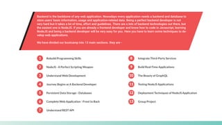 Backend is the backbone of any web application. Nowadays every application needs a backend and database to
store users' basic information, usage and application-related data. Being a perfect backend developer is not
very hard but it takes a lot of time, effort and guidelines. There are a lots of backend technologies out there, but
the easiest one is NodeJS. If you are already a frontend developer and know how to code in Javascript, learning
NodeJS and being a backend developer will be very easy for you. Here you have to learn some techniques to de-
velop web applications.
We have divided our bootcamp into 13 main sections. they are -
1 Rebuild Programming Skills
7 Understand REST API
8 Integrate Third-Party Services
9 Build Real-Time Applications
10 The Beauty of GraphQL
2 NodeJS - A Perfect Scripting Weapon
3 Understand Web Development
4 Journey Begins as A Backend Developer 11 Testing NodeJS Applications
12 Deployment Techniques of NodeJS Application
13 Group Project
5 Persistent Data Storage - Databases
6 Complete Web Application - Front to Back
 