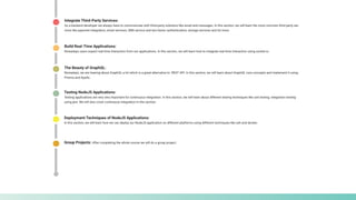 Build Real-Time Applications:
Nowadays users expect real-time interaction from our applications. In this section, we will learn how to integrate real-time interaction using socket.io.
Integrate Third-Party Services:
As a backend developer we always have to communicate with third-party solutions like email and messages. In this section, we will learn the most common third party ser-
vices like payment integration, email services, SMS service and two-factor authentication, storage services and lot more.
The Beauty of GraphQL:
Nowadays, we are hearing about GraphQL a lot which is a great alternative to REST API. In this section, we will learn about GraphQL core concepts and implement it using
Prisma and Apollo.
Testing NodeJS Applications:
Testing applications are very very important for continuous integration. In this section, we will learn about different testing techniques like unit testing, integration testing
using jest. We will also cover continuous integration in this section.
Deployment Techniques of NodeJS Applications:
In this section, we will learn how we can deploy our NodeJS application on different platforms using different techniques like ssh and docker.
Group Projects: After completing the whole course we will do a group project.
 