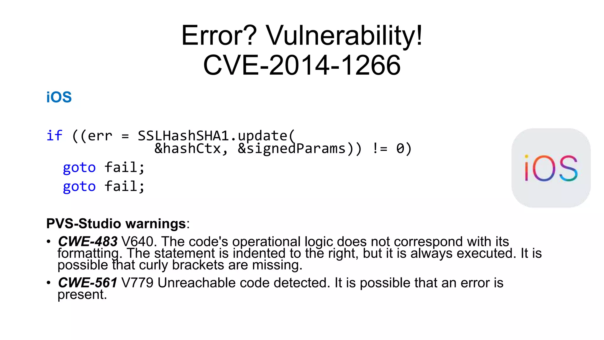 Error? Vulnerability!
CVE-2014-1266
iOS
if ((err = SSLHashSHA1.update(
&hashCtx, &signedParams)) != 0)
goto fail;
goto fail;
PVS-Studio warnings:
• CWE-483 V640. The code's operational logic does not correspond with its
formatting. The statement is indented to the right, but it is always executed. It is
possible that curly brackets are missing.
• CWE-561 V779 Unreachable code detected. It is possible that an error is
present.
 