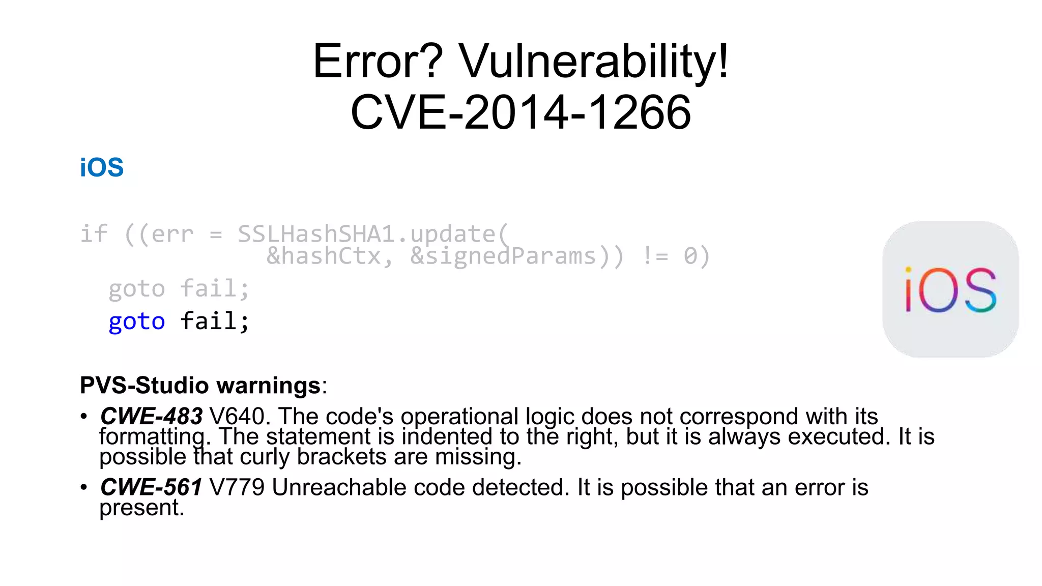 Error? Vulnerability!
CVE-2014-1266
iOS
if ((err = SSLHashSHA1.update(
&hashCtx, &signedParams)) != 0)
goto fail;
goto fail;
PVS-Studio warnings:
• CWE-483 V640. The code's operational logic does not correspond with its
formatting. The statement is indented to the right, but it is always executed. It is
possible that curly brackets are missing.
• CWE-561 V779 Unreachable code detected. It is possible that an error is
present.
 