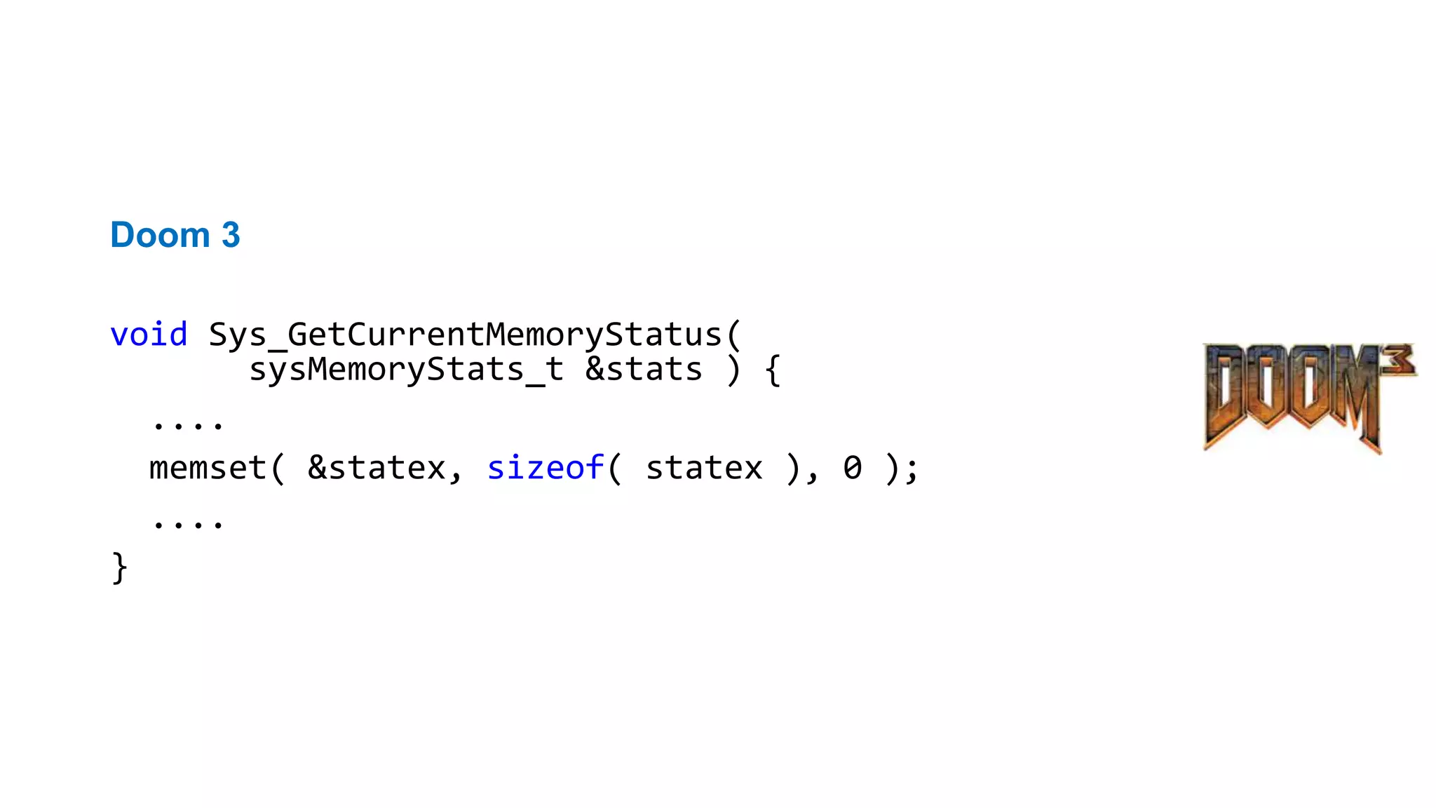 Неправильный вызов функции
Doom 3
void Sys_GetCurrentMemoryStatus(
sysMemoryStats_t &stats ) {
....
memset( &statex, sizeof( statex ), 0 );
....
}
CppCheck warning: memset() called to fill 0 bytes of '&'
 