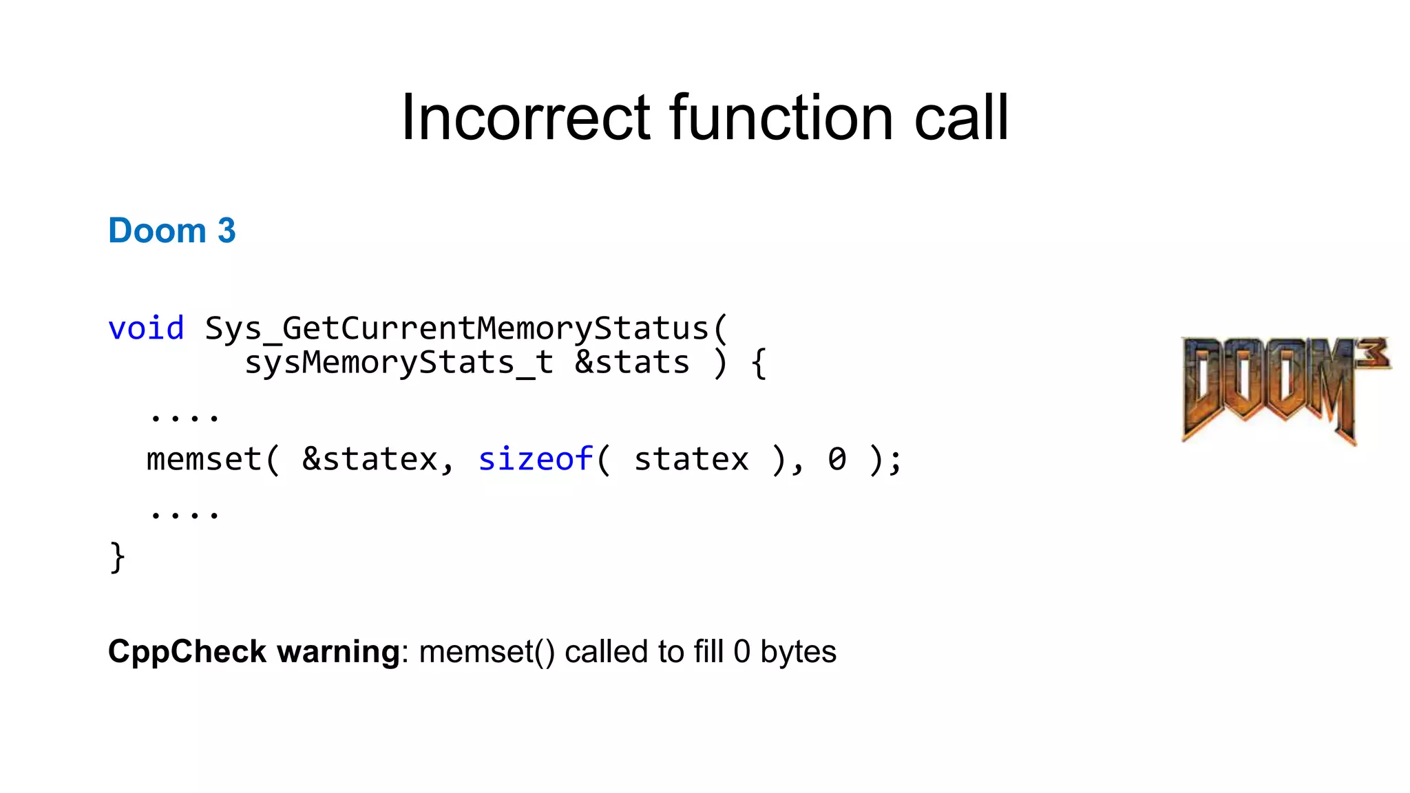 Incorrect function call
Doom 3
void Sys_GetCurrentMemoryStatus(
sysMemoryStats_t &stats ) {
....
memset( &statex, sizeof( statex ), 0 );
....
}
CppCheck warning: memset() called to fill 0 bytes
 