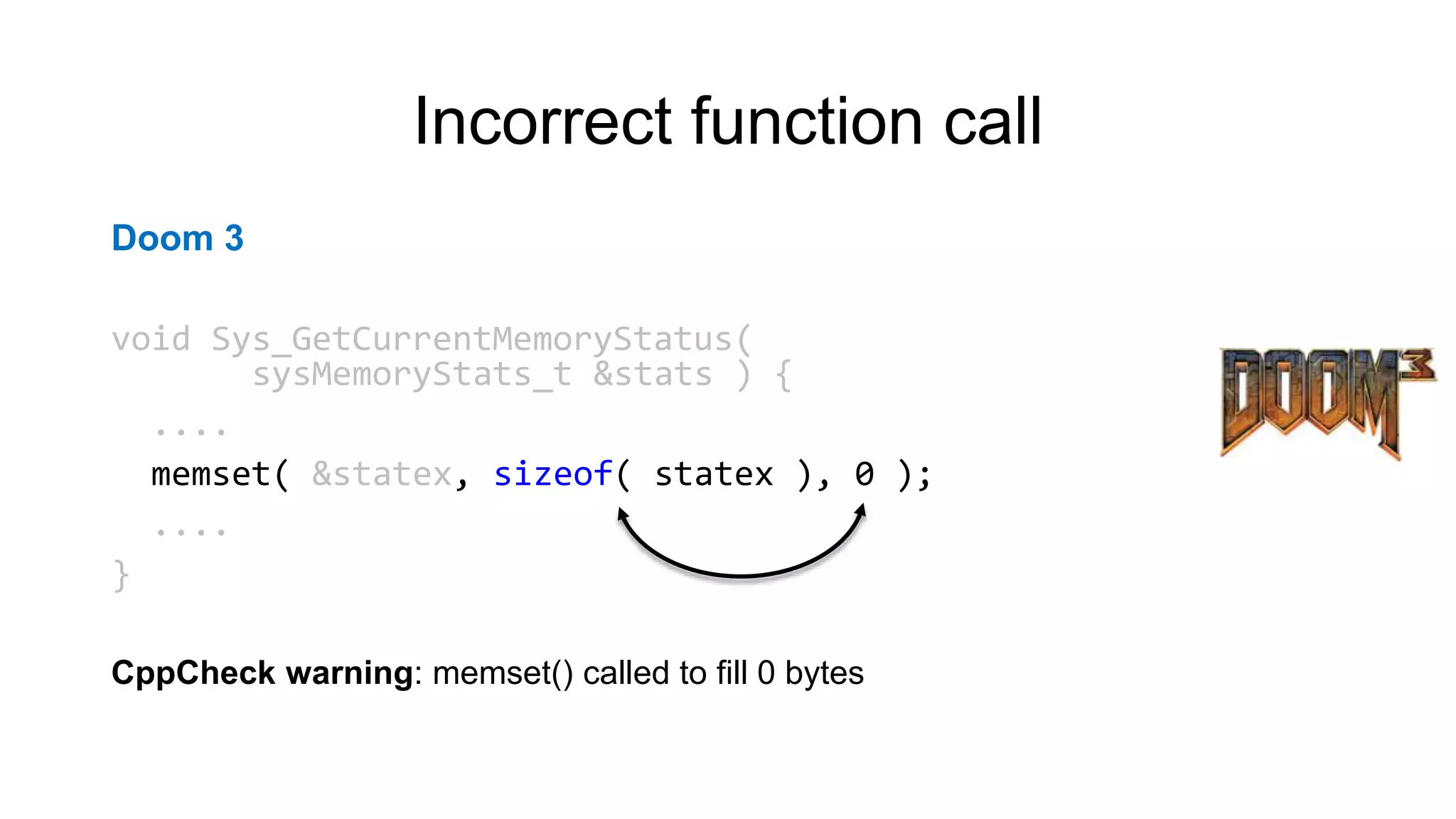 Incorrect function call
Doom 3
void Sys_GetCurrentMemoryStatus(
sysMemoryStats_t &stats ) {
....
memset( &statex, sizeof( statex ), 0 );
....
}
CppCheck warning: memset() called to fill 0 bytes
 