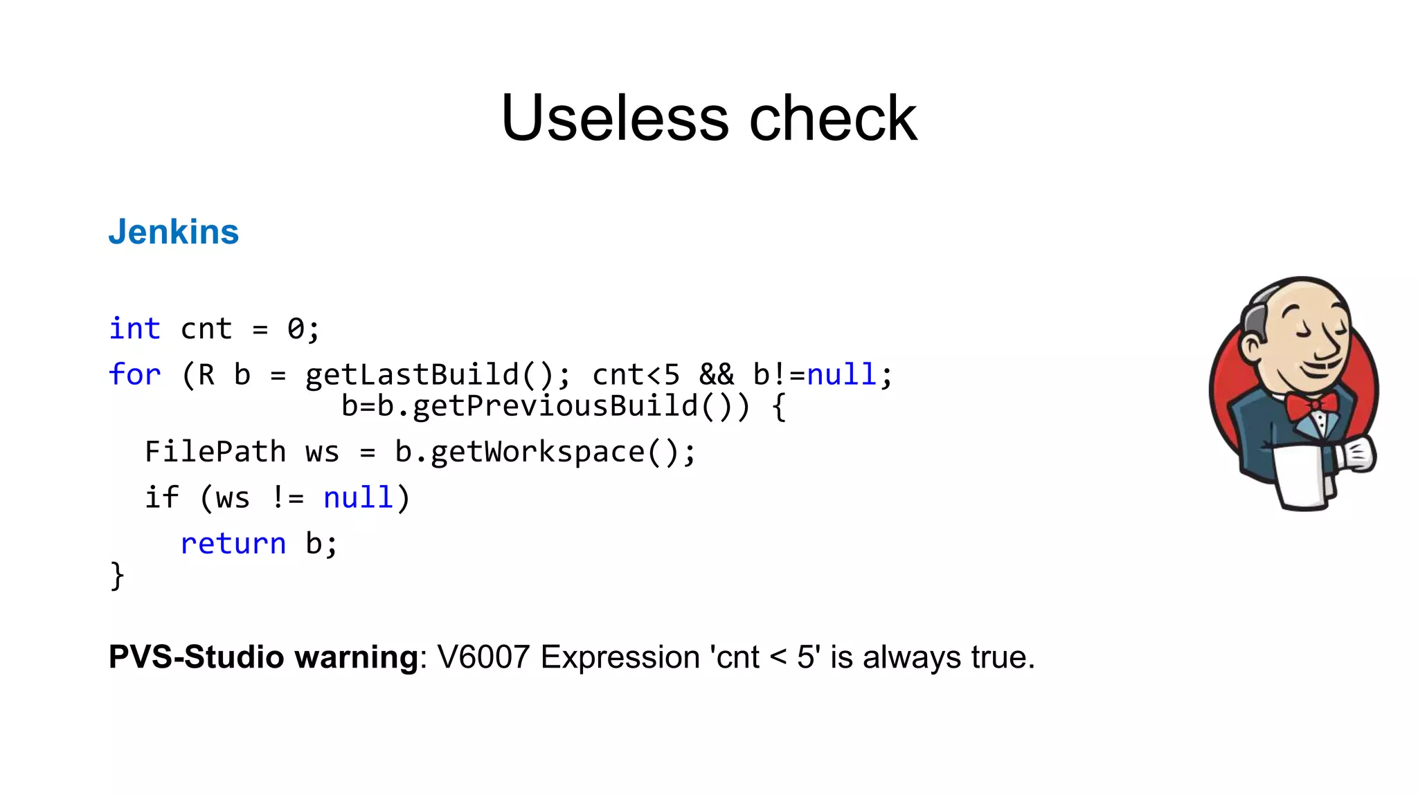 Useless check
Jenkins
int cnt = 0;
for (R b = getLastBuild(); cnt<5 && b!=null;
b=b.getPreviousBuild()) {
FilePath ws = b.getWorkspace();
if (ws != null)
return b;
}
PVS-Studio warning: V6007 Expression 'cnt < 5' is always true.
 