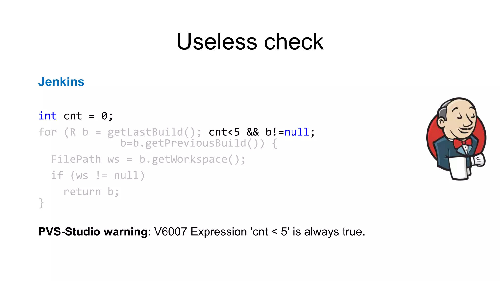 Useless check
Jenkins
int cnt = 0;
for (R b = getLastBuild(); cnt<5 && b!=null;
b=b.getPreviousBuild()) {
FilePath ws = b.getWorkspace();
if (ws != null)
return b;
}
PVS-Studio warning: V6007 Expression 'cnt < 5' is always true.
 