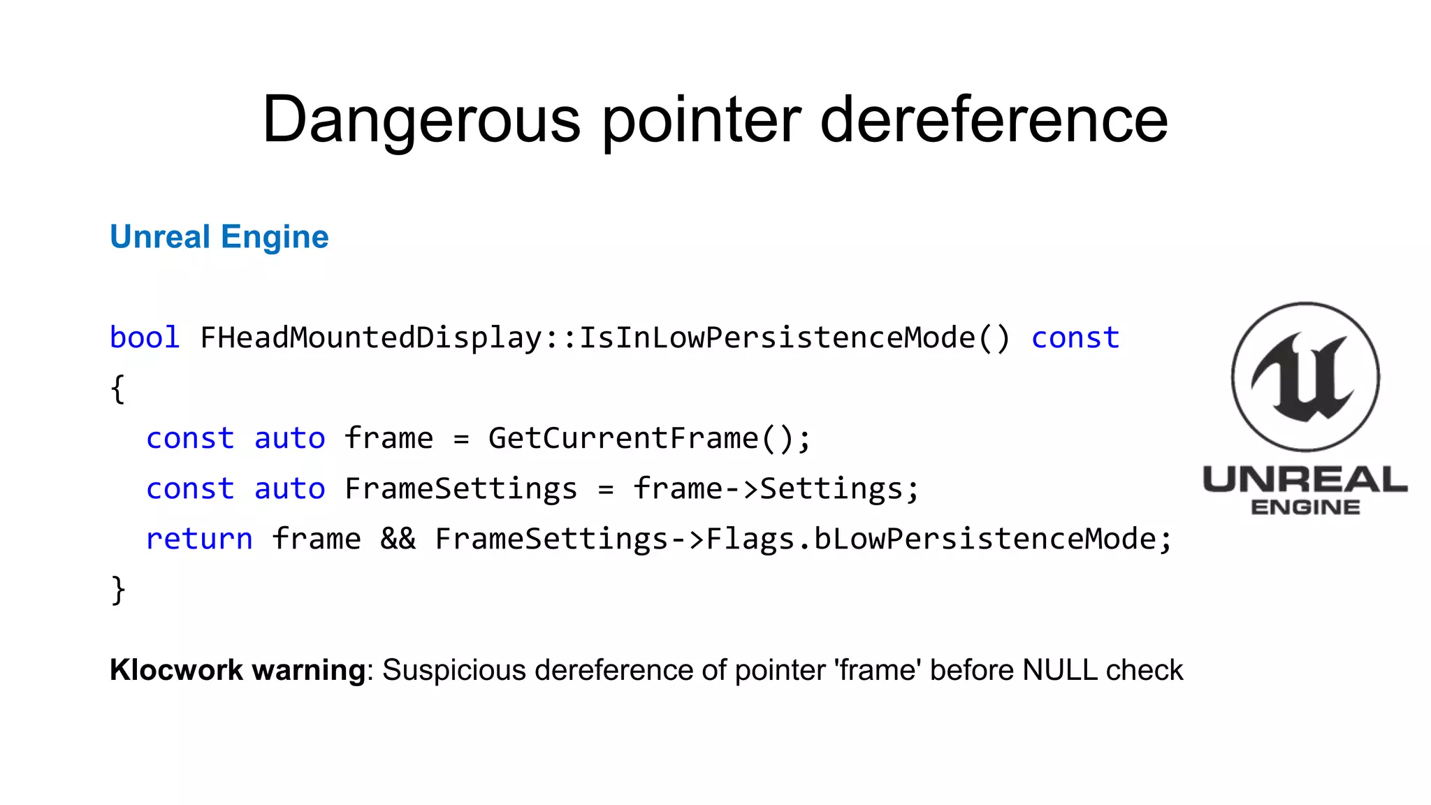 Dangerous pointer dereference
Unreal Engine
bool FHeadMountedDisplay::IsInLowPersistenceMode() const
{
const auto frame = GetCurrentFrame();
const auto FrameSettings = frame->Settings;
return frame && FrameSettings->Flags.bLowPersistenceMode;
}
Klocwork warning: Suspicious dereference of pointer 'frame' before NULL check
 